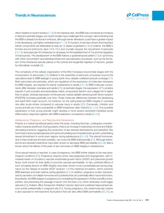 direct readers to recent reviews [1,10]. In the classical view, the BBB was conceived as immature
in fetal and perinatal stages, but recent studies have challenged this concept, demonstrating that
the BBB is already functional in embryos, although barrier alterations could have a greater impact
in the developing, yet highly vulnerable brain [11,12]. In humans, it has been shown that important
barrier components are detectable as early as 12 weeks of gestation [13]. In rodents, the BBB is
formed around embryonic days 13.5–15.5 and crucially requires the recruitment of pericytes
[14,15], since pericyte–EC interaction is necessary for the establishment of TJs and the regulation
of transcytosis. The development of the BBB follows a spatiotemporal pattern [15] in synchrony
with other concomitant neurodevelopmental and vascularization processes, such as the forma-
tion of the intraneural vascular plexus or the cortical and tangential migration of neurons, guided
by intercellular crosstalk [3].
The complexity of the cellular organization of the NVU increases at postnatal stages with the
incorporation of astrocytes [16]. Defects in the assembly of astrocytic processes around the
vasculature lead to BBB leakage in young adult mice, despite unaltered pericyte coverage [17].
Both astrocytes and pericytes, which are regulators of the expression of molecules necessary
for BBB integrity, are required for barrier maintenance in adults [18,19]. BBB molecular compo-
nents differ between neonates and adults [20]: at perinatal stages, the expression of TJ proteins
(claudin-5 and occludin) and extracellular matrix components (laminin and collagen IV) is higher
than in adults, whereas expression of the pericytic marker platelet-derived growth factor receptor
(PDGFR)β increases gradually over time. These molecular differences between the developing
and adult NVU might account, for instance, for the well-preserved BBB integrity in neonatal
rats after acute stroke compared to vascular injury in adults [20]. Conversely, children and
young animals are more susceptible to BBB breakdown after infection [21,22]. One possible
explanation is that young animals might develop a more severe neutrophil-mediated acute
inﬂammatory response together with BBB breakdown compared to adults [22,23].
Adolescence, Pregnancy, and Reproductive Senescence
Puberty is a critical transitional period when the body, including the brain, undergoes a transfor-
mation towards adulthood. During puberty, there is an increase in luteinizing hormone and follicle-
stimulating hormone, triggering the production of sex steroids (testosterone and estradiol). Sex
hormones induce synaptogenesis and spine remodeling and modulate brain growth, potentiating
sexual dimorphism in some brain regions during adolescence [24–26]. The steroid hormones,
due to their small size and lipid solubility, can cross the BBB bidirectionally [27]. Although testos-
terone and estradiol treatments have been shown to decrease BBB permeability [28,29], little is
known about the effects of the peak of sex hormones on BBB integrity in adolescence.
Once sexual maturity is reached, in case of pregnancy, the BBB further adapts to the new phys-
iological conditions [30]. Pregnancy requires active vasculogenesis and angiogenesis, with in-
creased levels of circulatory vascular endothelial growth factor (VEGF) and placental growth
factor, both known for their ability to promote vascular permeability. In rats, potential effects of
such circulating factors on BBB integrity have been shown to be counterbalanced during preg-
nancy by the release of soluble VEGF receptor 1 in the maternal circulation, which prevents
BBB leakiness and brain edema during gestation [31]. In addition, pregnancy is also character-
ized by secretion of multiple hormones and cytokines that can potentially affect neuronal function.
Importantly, the BBB adapts to pregnancy by modulating the expression of inﬂux and efﬂux trans-
porters, and preventing the passage of serum into the brain [30], which otherwise could trigger
seizures [32]. Indeed, efﬂux transporter inhibition induces rapid and sustained hippocampal sei-
zure activity preferentially in pregnant rats [33]. During pregnancy, the cerebrovascular system
is also exposed to hemodynamic ﬂuctuations that can also affect BBB permeability [30,34], as
Trends in Neurosciences
OPEN ACCESS
Trends in Neurosciences, May 2021, Vol. 44, No. 5 395
 