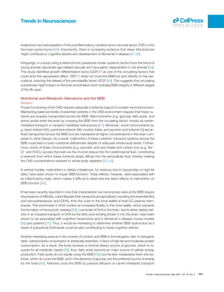 breakdown and extravasation of the proinﬂammatory cytokine tumor necrosis factor (TNF)-α into
the brain parenchyma [46]. Importantly, there is increasing evidence that sleep disturbances
might contribute to cognitive decline and development of Alzheimer’s disease [47,48].
Intriguingly, in a study using a heterochronic parabiosis model, systemic factors from the blood of
young animals rejuvenate age-related vascular and neurogenic degeneration in old animals [49].
This study identiﬁed growth differentiation factor (GDF)11 as one of the circulating factors that
could drive this rejuvenation effect. GDF11 does not cross the BBB but acts directly on the vas-
culature, inducing the release of the permeability factor VEGF [50]. This suggests that circulating
substances might impact on the brain endothelium and modulate BBB integrity in different stages
of the life span.
Nutritional and Metabolic Alterations and the BBB
Nutrition
Proper functioning of the CNS requires adequate nutritional support to sustain neuronal function.
Maintaining balanced levels of essential nutrients in the CNS environment requires that these nu-
trients are properly transported across the BBB. Macronutrients (e.g. glucose, fatty acids, and
amino acids) enter the brain by crossing the BBB from the circulating blood, mostly via carrier-
mediated transport or receptor-mediated transcytosis [51]. Moreover, some micronutrients [e.
g. niacin (vitamin B3), pyridoxine (vitamin B6), inositol, folate, and ascorbic acid (vitamin C)] are ac-
tively transported across the BBB and are maintained at higher concentrations in the brain com-
pared to other tissues. As a result, malfunction of these nutrients’ transport systems across the
BBB could lead to brain nutritional deﬁciencies despite of adequate whole-body levels. Further-
more, some of these micronutrients (e.g. ascorbic acid and folate) and certain ions (e.g. Na+
,
Cl−
and HCO3
−
) access the brain via the choroid plexus into the cerebrospinal ﬂuid, constituting
a reservoir from which these nutrients slowly diffuse into the extracellular ﬂuid, thereby making
the CNS concentrations resistant to whole-body depletion [52,53].
In animal models, malnutrition or dietary imbalances, for instance due to hypoproteic or high-fat
diets, have been shown to impair BBB function. These effects, however, were associated with
an inﬂammatory state, which makes it difﬁcult to determine the direct effects of malnutrition on
BBB function [54].
It has been recently reported in mice that characteristic low transcytosis rates at the BBB require
the presence of Mfsd2a, a lipid ﬂippase that transports phospholipids, including the essential fatty
acid docosahexaenoic acid (DHA), from the outer to the inner leaﬂet of brain EC plasma mem-
branes. This enrichment in DHA confers an increased ﬂuidity to this inner leaﬂet, which prevents
the formation of transcytotic vesicles [55]. Low levels of DHA in the brain, due to either dietary def-
icits or an impaired transport of DHA by the fatty-acid-binding protein 5 into the brain, have been
shown to be associated with cognitive impairments and in Alzheimer’s disease mouse models
[56] and patients [57]. Thus, it would be interesting to determine whether BBB dysfunction as a
result of suboptimal DHA levels could be also contributing to these cognitive deﬁcits.
Another interesting avenue in the context of nutrition and BBB is the ketogenic diet. In ketogenic
diets, carbohydrate consumption is drastically restricted, in favor of high fat and moderate protein
consumption. As a result, the body receives a minimal dietary source of glucose, which is re-
quired for all metabolic needs [58], thus, fatty acids become an major source of cellular energy
production. Fatty acids do not readily cross the BBB [59], but the liver metabolizes them into ke-
tones, which do cross the BBB, and in the absence of glucose, are the preferred source of energy
for the brain [60]. Ketones cross the BBB by passive diffusion or carrier-mediated transport
Trends in Neurosciences
OPEN ACCESS
Trends in Neurosciences, May 2021, Vol. 44, No. 5 397
 