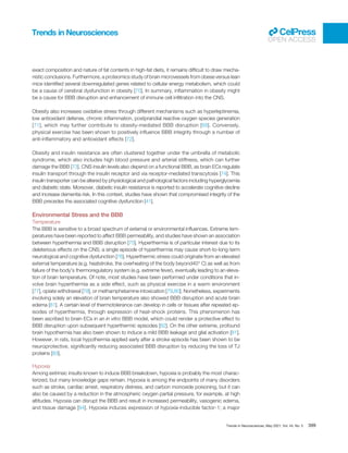 exact composition and nature of fat contents in high-fat diets, it remains difﬁcult to draw mecha-
nistic conclusions. Furthermore, a proteomics study of brain microvessels from obese versus lean
mice identiﬁed several downregulated genes related to cellular energy metabolism, which could
be a cause of cerebral dysfunction in obesity [70]. In summary, inﬂammation in obesity might
be a cause for BBB disruption and enhancement of immune cell inﬁltration into the CNS.
Obesity also increases oxidative stress through different mechanisms such as hyperleptinemia,
low antioxidant defense, chronic inﬂammation, postprandial reactive oxygen species generation
[71], which may further contribute to obesity-mediated BBB disruption [68]. Conversely,
physical exercise has been shown to positively inﬂuence BBB integrity through a number of
anti-inﬂammatory and antioxidant effects [72].
Obesity and insulin resistance are often clustered together under the umbrella of metabolic
syndrome, which also includes high blood pressure and arterial stiffness, which can further
damage the BBB [73]. CNS insulin levels also depend on a functional BBB, as brain ECs regulate
insulin transport through the insulin receptor and via receptor-mediated transcytosis [74]. This
insulin transporter can be altered by physiological and pathological factors including hyperglycemia
and diabetic state. Moreover, diabetic insulin resistance is reported to accelerate cognitive decline
and increase dementia risk. In this context, studies have shown that compromised integrity of the
BBB precedes the associated cognitive dysfunction [41].
Environmental Stress and the BBB
Temperature
The BBB is sensitive to a broad spectrum of external or environmental inﬂuences. Extreme tem-
peratures have been reported to affect BBB permeability, and studies have shown an association
between hyperthermia and BBB disruption [75]. Hyperthermia is of particular interest due to its
deleterious effects on the CNS; a single episode of hyperthermia may cause short-to-long-term
neurological and cognitive dysfunction [76]. Hyperthermic stress could originate from an elevated
external temperature (e.g. heatstroke, the overheating of the body beyond40° C) as well as from
failure of the body’s thermoregulatory system (e.g. extreme fever), eventually leading to an eleva-
tion of brain temperature. Of note, most studies have been performed under conditions that in-
volve brain hyperthermia as a side effect, such as physical exercise in a warm environment
[77], opiate withdrawal [78], or methamphetamine intoxication [79,80]. Nonetheless, experiments
involving solely an elevation of brain temperature also showed BBB disruption and acute brain
edema [81]. A certain level of thermotolerance can develop in cells or tissues after repeated ep-
isodes of hyperthermia, through expression of heat-shock proteins. This phenomenon has
been ascribed to brain ECs in an in vitro BBB model, which could render a protective effect to
BBB disruption upon subsequent hyperthermic episodes [82]. On the other extreme, profound
brain hypothermia has also been shown to induce a mild BBB leakage and glial activation [81].
However, in rats, local hypothermia applied early after a stroke episode has been shown to be
neuroprotective, signiﬁcantly reducing associated BBB disruption by reducing the loss of TJ
proteins [83].
Hypoxia
Among extrinsic insults known to induce BBB breakdown, hypoxia is probably the most charac-
terized, but many knowledge gaps remain. Hypoxia is among the endpoints of many disorders
such as stroke, cardiac arrest, respiratory distress, and carbon monoxide poisoning, but it can
also be caused by a reduction in the atmospheric oxygen partial pressure, for example, at high
altitudes. Hypoxia can disrupt the BBB and result in increased permeability, vasogenic edema,
and tissue damage [84]. Hypoxia induces expression of hypoxia-inducible factor-1; a major
Trends in Neurosciences
OPEN ACCESS
Trends in Neurosciences, May 2021, Vol. 44, No. 5 399
 