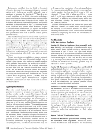 Information published from the Guide to Community
Preventive Services reviews strategies to improve immunization service delivery and provides a broader base of
evidence to support the Standards.22,23 Based on research published in the 1990s concerning techniques
proven to improve immunization rates among adults,
three new standards were constructed and require the
following: (1) systems that remind patients and providers when an immunization is due, (2) standing orders
from physicians that enable other personnel to prescribe and deliver vaccinations, (3) regular assessments
of coverage rates at clinics, and (4) pertinent information provided to clinic staff to ensure current patient
immunizations.
The Standards supplement research with expert consensus in areas where research does not offer guidance
but experience does. The revised Standards are more
comprehensive than the previous version and organized to focus on the provider’s ongoing process of
minimizing barriers that prevent patients from receiving vaccines, assessing for valid indications and contraindications, keeping patients’ immunizations current,
and communicating effectively with patients about
vaccines.
Today, more tools are available to support immunization providers. The revised Standards include links to
websites that contain information on model standingorder policies, instructions for setting up reminder/
recall systems, and templates for personal vaccination
records. The tools are currently available free on CDROM, but will soon be available online. In addition,
information about federal requirements and programs,
including Vaccine Information Statements, the Vaccine
Adverse Event Reporting System (VAERS), and the
National Vaccine Injury Compensation Program
(VICP) is current and has been made easily accessible
in the Standards.

pede appropriate vaccination of certain populations.
For example, although Medicare ensures coverage beneﬁts for vaccines for those aged Ն65 years, in 2001 an
estimated 17% and 13% of adults aged 35 to 44 years
and 45 to 64 years, respectively, did not have health
insurance.2 In addition, even though many adults may
have insurance coverage, the medical insurance may
not cover vaccination.
Overall improvement in our healthcare system will
take time. However, we can do much now to improve
the delivery of vaccination services for adults. The
following Standards for Adult Immunization Practices
and the accompanying discussion are intended to address these issues.

Applying the Standards

Standard 3: Patient “out-of-pocket” vaccination costs
are minimized. Resources should be identiﬁed to keep
patient vaccination costs as low as possible, speciﬁcally
for those patients aged Ն65 years and for vaccines not
covered by Medicare Part B. In the public sector,
patient fees should include only the cost of vaccine and
administration that cannot be funded through another
source. In the private sector, routinely recommended
vaccination services should be included in basic beneﬁts packages. System and policy changes should be
addressed to provide adequate reimbursement to providers for delivering vaccinations to their adult
population.

Once the revised Standards are implemented on a
practice-by-practice or program-by-program basis, immediate results can be expected for improved adult
immunization. Long-term sustainable improvement in
adult immunization necessitates an infrastructure to
organize immunization efforts by providers and federal
agencies, as well as state and local health departments.
Such an infrastructure is lacking.24 Partnerships among
healthcare professionals, state and local health departments, medical and nursing organizations, and insurance companies will need to be strengthened. Factors
that cause low vaccination coverage among adults must
be addressed. These factors include provider behaviors
and practices that may affect accurate identiﬁcation of
patients in need of vaccination, attitudes toward the
healthcare system that may impact adults seeking and
accepting vaccines, and ﬁnancial issues that may im146

The Standards
Make Vaccinations Available
Standard 1: Adult vaccination services are readily available. Primary care healthcare professionals who serve
adults should always include routinely recommended
vaccinations as part of their care. Specialists, whose
patients may be at increased risk of vaccine-preventable
diseases, should also include routinely recommended
vaccinations as part of their care. For selected vaccines
(e.g., meningococcal vaccine for college entrants and
vaccines for international travelers), patients may be
referred to another provider.
Standard 2: Barriers to receiving vaccines are identiﬁed
and minimized. Barriers to receiving vaccines may include requiring a physical examination before vaccination, requiring an additional visit for vaccination, long
waiting periods, and lack of educational materials that
are culturally appropriate. Prior to vaccine administration, simply observing the patient, asking if the patient
is well and questioning the patient/guardian about
vaccine contraindications is sufﬁcient.

Assess Patients’ Vaccination Status
Standard 4: Healthcare professionals routinely review
the vaccination status of patients. Healthcare professionals should review and document the vaccination

American Journal of Preventive Medicine, Volume 25, Number 2

 