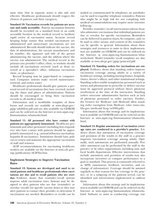 same time (but in separate arms) is also safe and
effective. Healthcare professionals should respect the
choices of patients and their caregivers.
Standard 10: Vaccination records for patients are accurate and easily accessible. Patient vaccination histories
should be recorded on a standard form in an easily
accessible location in the medical record to facilitate
rapid review of vaccination status. Accurate record
keeping helps ensure that needed vaccinations are
administered and unnecessary vaccinations are not
administered. Records should indicate the vaccine, the
date of administration, the vaccine manufacturer and
lot number, the signature and title of the person
administering the vaccine, and the address where the
vaccine was administered. The medical record at the
primary care provider’s ofﬁce, clinic, or worksite should
include all vaccinations received (such as those received at a specialist’s ofﬁce, inﬂuenza vaccination
clinic, or pharmacy).
Record keeping may be paper-based or computerized. Computer systems make record maintenance,
retrieval, and review easier.
Healthcare professionals should give patients a personal record of vaccinations they have received, including the dates and places of administration. Patients
should be encouraged to bring their vaccination
records to all medical visits.
Information and a modiﬁable template of these
forms and records are available at www.ahcpr.gov/
ppip/adultﬂow.pdf and are also available on CD-ROM
and can be ordered on the Internet at www.atpm.org/
Immunization/whatworks.html.
Standard 11: All personnel who have contact with
patients are appropriately immunized. Healthcare professionals and other personnel (including ﬁrst responders) who have contact with patients should be appropriately immunized (e.g., annual inﬂuenza vaccination,
hepatitis B vaccination). Institutions should have policies to review and maintain the appropriate vaccination
of staff and trainees.
ACIP recommendations for vaccinating healthcare
workers are available on the Internet at www.cdc.gov/
nip/publications/ACIP-list.htm.

Implement Strategies to Improve Vaccination
Rates
Standard 12: Systems are developed and used to remind patients and healthcare professionals when vaccinations are due and to recall patients who are overdue. Evidence shows that reminder/recall systems
improve adult vaccination rates. Systems may be designed to alert patients who are due (reminder) or
overdue (recall) for speciﬁc vaccine doses or they may
alert patients to contact their provider to determine if
vaccinations are needed. Reminders or recalls can be
148

mailed or communicated by telephone; an autodialer
can be used to expedite telephone reminders. Patients
who might be at high risk for not complying with
medical recommendations may require more intensive
follow-up.
Provider reminder/recall interventions inform those
who administer vaccinations that individual patients are
due or overdue for speciﬁc vaccinations. Reminders
can be delivered in patient charts, by computer, and/or
by mail or other means, and content of the reminders
can be speciﬁc or general. Information about these
strategies and resources to assist in their implementation are available on CD-ROM and can be ordered on
the Internet at www.atpm.org/Immunization/whatworks.html. Model reminder recall templates are also
available at www.ahcpr.gov/ppip/postcard.pdf.
Standard 13: Standing orders for vaccinations are employed. Evidence shows that standing orders improve
vaccination coverage among adults in a variety of
healthcare settings, including nursing homes, hospitals,
clinics, doctor’s ofﬁces, and other institutional settings.
Standing orders enable nonphysician personnel such as
nurses and pharmacists to prescribe or deliver vaccinations by approved protocol without direct physician
involvement at the time of the interaction. Standing
orders overcome administrative barriers such as lack
of physician personnel to order vaccines. Further,
the Centers for Medicare and Medicaid allow standing order exemption from Medicare rules (www.cms.
hhs.gov/medicaid/ltcsp/sc0302.pdf).
Information about this strategy and its implementation is available on CD-ROM and can be ordered on the
Internet at www.atpm.org/Immunization/whatworks.
html.
Standard 14: Regular assessments of vaccination coverage rates are conducted in a provider’s practice. Evidence shows that assessment of vaccination coverage
and provision of the results to the staff in a practice
improves vaccination coverage among adults. Optimally, such assessments are performed annually. Provider assessment can be performed by the staff in the
practice or by other organizations, including state and
local health departments. Effective interventions that
include assessment and provision of results may also
incorporate incentives or compare performance to a
goal or standard. This process is commonly referred to
as AFIX (assessment, feedback, incentives, and exchange of information). Coverage should be assessed
regularly so that reasons for low coverage in the practice, or in a subgroup of the patients served, can be
identiﬁed and interventions implemented to address
them.
Information about this strategy and its implementation is available on CD-ROM and can be ordered on the
Internet at www.atpm.org/Immunization/whatworks.
html. Software to assist in conducting coverage rate

American Journal of Preventive Medicine, Volume 25, Number 2

 