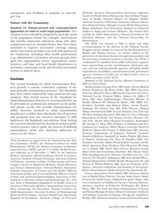 assessments and feedback is available at www.cdc.
gov/nip.

Partner with the Community
Standard 15: Patient-oriented and community-based
approaches are used to reach target populations. Vaccination services should be designed to meet the needs
of the population served. For example, interventions
that include community education, along with other
components such as extended hours, have been demonstrated to improve vaccination coverage among
adults. Vaccination providers can work with partners in
the community, including other health professionals
(e.g., pharmacists), vaccination advocacy groups, managed care organizations, service organizations, manufacturers, and state and local health departments to
determine community needs and develop vaccination
services to address them.

Conclusion
The revised Standards for Adult Immunization Practices provide a concise, convenient summary of the
most desirable immunization practices. The Standards
have been widely endorsed by major professional organizations. This revised version of the Standards for
Adult Immunization Practices is recommended for use
by all healthcare professionals and payers in the public
and private sectors who provide immunizations for
adults. Everyone involved in adult immunization
should strive to follow these Standards. Not all practices
and programs have the resources necessary to fully
implement the Standards; nevertheless, those lacking
the resources should ﬁnd the Standards useful to guide
current practice and to guide the process of deﬁning
immunization needs and obtaining additional resources in the future.
These Standards are approved by the National Vaccine Advisory Committee (NVAC), the National Coalition for Adult
Immunization (NCAI), the Advisory Committee on Immunization Practices (ACIP), and the U.S. Public Health Service,
and endorsed, as of December 1, 2001, by the American
Medical Association, Infectious Diseases Society of America,
American Academy of Family Physicians, American Academy
of Pediatrics, American College of Obstetricians and Gynecologists, Society of Adolescent Medicine, Health Resources
and Services Administration, National Medical Association,
National Association of County and City Health Ofﬁcials,
Association of State and Territorial Health Ofﬁcers, Council
of State and Territorial Epidemiologists, Association of Professionals in Infection Control and Epidemiology, Inc., Chiron, State of Washington Department of Health, Society of
Teachers of Preventive Medicine, Immunization Action Coalition, Partnership for Prevention, National Coalition for
Adult Immunization, American Academy of Otolaryngology
Head and Neck Surgery, American Health Care Association,
Hepatitis B Foundation, American College of Preventive

Medicine, American Pharmaceutical Association, American
Society for Health System Pharmacists, State of Maine Department of Health, National Alliance for Hispanic Health,
American Academy of Physician Assistants, National Association of School Nurses, Memphis County Health Department,
Maine Ambulatory Care Association, Institute for Advanced
Studies in Aging and Geriatric Medicine, The Arizona Partnership for Adult Immunization, National Foundation for
Infectious Diseases, and the National Partnership for
Immunization.
The NVAC was charted in 1988 to advise and make
recommendations to the director of the National Vaccine
Program and the assistant secretary for health, Department of
Health and Human Services, on matters related to the
prevention of infectious diseases through immunization and
the prevention of adverse reactions to vaccines. The NVAC is
composed of 15 members from public and private organizations representing vaccine manufacturers, physicians, parents, and state and local health agencies, and public health
organizations. In addition, representatives from government
agencies involved in health care of allied services serve as
ex-ofﬁcio members of the NVAC.
Members of the National Vaccine Advisory Committee in
2001 are listed below.
Regular members: Georges Peter, MD (chair), Brown Medical
School, Providence RI; Bruce Gellin, MD, MPH, Executive
Secretary (Martin G. Myers, MD, former Executive Secretary),
National Vaccine Program Ofﬁce, Atlanta GA; Jeffrey P.
Davis, MD, State Epidemiologist, Wisconsin Division of
Health, Madison WI; Michael D. Decker, MD, MPH, Vice
President, Scientiﬁc and Medical Affairs, Aventis Pasteur,
Swiftwater PA; Patricia Fast, MD, PhD, Director, Medical
Affairs, International AIDS Vaccine Initiative, New York City
NY; Mary desVignes-Kendrick, MD, Director, City of Houston
Department of Health and Human Services, Houston TX;
Amy Fine, Health Policy/Program Consultant, Washington
DC; Jerome O. Klein, MD, Professor of Pediatrics and Vice
Chairman for Academic Affairs, Boston University School of
Medicine, Boston MA; Yvonne A. Maldonado, MD, Associate
Professor, Department of Pediatrics, Stanford University
School of Medicine, Stanford CA; Stanley Plotkin, MD, Aventis Pasteur, Doylestown PA; Peter R. Paradiso, PhD, Vice
President, Scientiﬁc Affairs, Wyeth-Lederle Vaccines and Pediatric American Home Products, West Henrietta NY; Gregory A. Poland, MD, Chief, Mayo Vaccine Research Group,
Mayo Clinic and Foundation, Rochester MN; Marian Sokol,
PhD, Founding Executive Director, Any Baby Can, Inc., San
Antonio TX; Donald E. Williamson, MD, State Health Ofﬁcer,
Alabama Department of Public Health, Montgomery AL; and
Patricia N. Whitley-Williams, MD, Associate Professor of Pediatrics, University of Medicine and Dentistry of New Jersey–
Robert Wood Johnson Medical School, New Brunswick NJ.
Liaison representatives: Steven Black, MD, American Association of Health Plans, Director, Vaccine Study Center, Kaiser
Permanente Study Center, Oakland CA; Jackie Noyes, Advisory Commission on Childhood Vaccines, Associate Director,
American Academy of Pediatrics, Washington DC; Robert
Daum, MD, The Food and Drug Administration’s Vaccines
and Related Biologic Products Advisory Committee, Professor
of Pediatrics, University of Chicago, Chicago IL; and John F.
Modlin, MD, Advisory Committee on Immunization Practices,

Am J Prev Med 2003;25(2)

149

 