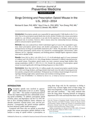 RESEARCH ARTICLE
Binge Drinking and Prescription Opioid Misuse in the
U.S., 2012−2014
Marissa B. Esser, PhD, MPH,1
Gery P. Guy Jr., PhD, MPH,2
Kun Zhang, PhD, MA,2
Robert D. Brewer, MD, MSPH1
Introduction: Prescription opioids were responsible for approximately 17,000 deaths in the U.S. in
2016. One in ﬁve prescription opioid deaths also involve alcohol. Drinkers who misuse prescription
opioids (i.e., use without a prescription or use only for the experience or feeling it causes) are at a
heightened risk of overdose. However, little is known about the relationship between drinking
patterns and prescription opioid misuse.
Methods: Data were analyzed from 160,812 individuals (aged ≥12 years) who responded to ques-
tions about prescription opioid misuse and alcohol consumption in the 2012, 2013, or 2014
National Survey on Drug Use and Health (analyzed in 2017−2018). The prevalence of self-reported
past-30-days prescription opioid misuse was assessed by sociodemographic characteristics, other
substance use (i.e., cigarettes, marijuana), and drinking patterns. Multiple logistic regression analyses
were used to calculate AORs.
Results: From 2012 to 2014, 1.6% (95% CI=1.5, 1.7) of all individuals aged ≥12 years (estimated
4.2 million) and 3.5% (95% CI=3.3, 3.8) of binge drinkers (estimated 2.2 million) reported prescrip-
tion opioid misuse. Prescription opioid misuse was more common among binge drinkers than
among nondrinkers (AOR=1.7, 95% CI=1.5, 1.9). Overall, the prevalence of prescription opioid
misuse increased signiﬁcantly with binge drinking frequency (p-value<0.001).
Conclusions: More than half of the 4.2 million people who misused prescription opioids during
2012−2014 were binge drinkers, and binge drinkers had nearly twice the odds of misusing prescrip-
tion opioids, compared with nondrinkers. Widespread use of evidence-based strategies for prevent-
ing binge drinking might reduce opioid misuse and overdoses involving alcohol.
Am J Prev Med 2019;000(000):1−12. Published by Elsevier Inc. on behalf of American Journal of Preventive
Medicine.
INTRODUCTION
P
rescription opioids were involved in approxi-
mately 17,000 deaths in the U.S. in 2016,1
tripling
since 1999.2,3
The number of opioid prescriptions
written also tripled during this time, substantially increas-
ing opioid availability.4
In addition, prescription opioid
overdose, abuse, and dependence cost the U.S. $78.5 bil-
lion in 2013, including healthcare claims, substance use
disorder treatment, criminal justice costs, and lost pro-
ductivity.5
Consequently, the opioid overdose epidemic
has been declared a public health emergency.6
Compared with those who use opioids as prescribed,
people who misuse prescription opioids (deﬁned in this
analysis as using an opioid without a prescription, or
using these drugs only for the experience or feeling it
caused) may consume higher doses of these drugs, use
them more frequently, or both, increasing the risk of non-
fatal and fatal overdoses.7−9
One study analyzed data
from the Drug Abuse Warning Network on emergency
department (ED) visits and found that there were 305,900
From the 1
Division of Population Health, National Center for Chronic
Disease Prevention and Health Promotion, Centers for Disease Control
and Prevention, Atlanta, Georgia; and 2
Division of Unintentional Injury
Prevention, National Center for Injury Prevention and Control, Centers
for Disease Control and Prevention, Atlanta, Georgia
Address correspondence to: Marissa B. Esser, PhD, MPH, 4770 Buford
Hwy NE, MS-S107-6, Atlanta GA 30341. E-mail: messer@cdc.gov.
0749-3797/$36.00
https://doi.org/10.1016/j.amepre.2019.02.025
Published by Elsevier Inc. on behalf of American Journal of Preventive Medicine. Am J Prev Med 2019;000(000):1−12 1
ARTICLE IN PRESS
 