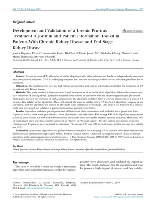 Original Article
Development and Validation of a Uremic Pruritus
Treatment Algorithm and Patient Information Toolkit in
Patients With Chronic Kidney Disease and End Stage
Kidney Disease
Jessica Ragazzo, PharmD, Annemarie Cesta, BScPhm, S. Vanita Jassal, MD, Nicholas Chiang, PharmD, and
Marisa Battistella, BScPhm, PharmD
University Health Network (J.R., A.C., S.V.J., M.B.), Toronto; and University of Toronto (J.R., S.V.J., N.C., M.B.), Toronto, Canada
Abstract
Context. Uremic pruritus (UP) affects up to half of all patients with kidney disease and has been independently associated
with poor patient outcomes. UP is a challenging symptom for clinicians to manage as there are no validated guidelines for its
treatment.
Objectives. The study aimed to develop and validate an algorithm and patient information toolkit for the treatment of UP
in patients with kidney disease.
Methods. The study involved a literature search and development of an initial draft algorithm, followed by content and
face validation of this algorithm. Validation entailed three rounds of interviews with six nephrology clinicians per round.
Participants assessed the relevance of each component of the algorithm and then rated a series of statements on a scale of 1-5
to assess face validity of the algorithm. After each round, the content validity index (CVI) of each algorithm component was
calculated, and the algorithm was revised by the study team in response to findings. This process was followed by a second
study that developed and validated a patient information pamphlet and video.
Results. Algorithm validation participants were affiliated with three institutions and included seven physicians, four
registered nurses, three nurse practitioners, three pharmacists, and a dietician. The average CVI of the algorithm components
across all three rounds was 0.89, with 0.80 commonly cited as the lower acceptable limit for content validation. More than 78%
of participants rated each face validity statement as ‘‘Agree’’ or ‘‘Strongly Agree’’. For the patient information tools, five
clinicians and 15 patients were included in validation. The average CVI was 1.00 for both tools, and the average face validity
was 92%.
Conclusion. A treatment algorithm and patient information toolkit for managing UP in patients with kidney disease were
developed and validated through expert review. Further research will be conducted on implementation of the treatment
algorithm and evaluating patient-reported outcomes. J Pain Symptom Manage 2020;59:279e292. Ó 2019 American Academy of
Hospice and Palliative Medicine. Published by Elsevier Inc. All rights reserved.
Key Words
Uremic pruritus, chronic kidney disease, end stage kidney disease, treatment algorithm, hemodialysis, peritoneal dialysis
Key message
This article describes a study in which a treatment
algorithm and patient information toolkit for uremic
pruritus were developed and validated via expert re-
view. The results indicate that the algorithm and tool-
kit possess a high degree of content and face validity.
Address correspondence to: Marisa Battistella, BScPhm,
PharmD, 200 Elizabeth St. Toronto, ON, Canada M5G
2C4. E-mail: marisa.battistella@uhn.ca
Accepted for publication: October 1, 2019.
Ó 2019 American Academy of Hospice and Palliative Medicine.
Published by Elsevier Inc. All rights reserved.
0885-3924/$ - see front matter
https://doi.org/10.1016/j.jpainsymman.2019.10.003
Vol. 59 No. 2 February 2020 Journal of Pain and Symptom Management 279
 