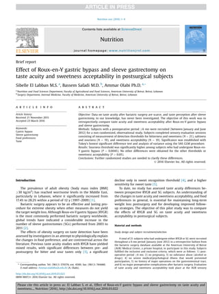 Brief report
Effect of Roux-en-Y gastric bypass and sleeve gastrectomy on
taste acuity and sweetness acceptability in postsurgical subjects
Sibelle El Labban M.S. a
, Bassem Safadi M.D. b
, Ammar Olabi Ph.D. a,*
a
Nutrition and Food Sciences Department, Faculty of Agricultural and Food Sciences, American University of Beirut, Beirut, Lebanon
b
Surgery Department, Internal Medicine, Faculty of Medicine, American University of Beirut, Beirut, Lebanon
a r t i c l e i n f o
Article history:
Received 21 November 2015
Accepted 23 March 2016
Keywords:
Gastric bypass
Sleeve gastrectomy
Food preferences
Taste
a b s t r a c t
Objective: Data on taste acuity after bariatric surgery are scarce, and taste perception after sleeve
gastrectomy, to our knowledge, has never been investigated. The objective of this work was to
retrospectively compare taste acuity and sweetness acceptability after Roux-en-Y gastric bypass
and sleeve gastrectomy.
Methods: Subjects with a postoperative period !6 mo were recruited (between January and June
2012) for a non-randomized, observational study. Subjects completed sensory evaluation sessions
consisting of measurement of detection thresholds for bitterness and sweetness (N ¼ 21), saltiness
and sourness (N ¼ 19), and sweetness acceptability (N ¼ 19). Signiﬁcance was established with
Tukey’s honest signiﬁcant difference test and analysis of variance using the SAS GLM procedure.
Results: Sourness threshold was signiﬁcantly higher among subjects who had undergone Roux-en-
Y gastric bypass (P ¼ 0.0045). No other differences were obtained for the other thresholds or
sweetness acceptability (P > 0.05).
Conclusions: Further randomized studies are needed to clarify these differences.
Ó 2016 Elsevier Inc. All rights reserved.
Introduction
The prevalence of adult obesity (body mass index [BMI]
!30 kg/m2
) has reached worrisome levels in the Middle East,
particularly in Lebanon, where it signiﬁcantly increased from
17.4% to 28.2% within a period of 12 y (1997–2009) [1].
Bariatric surgery appears to be an effective and lasting pro-
cedure for extreme obesity when other measures do not yield
the target weight loss. Although Roux-en-Y gastric bypass (RYGB)
is the most commonly performed bariatric surgery worldwide,
global trends have indicated a considerable increase in the
number of sleeve gastrectomies (SGs) performed from 2003 to
2011 [2].
The effects of obesity surgery on taste detection have been
assessed by investigators in an attempt to physiologically explain
the changes in food preference, and are controversial across the
literature. Previous taste acuity studies with RYGB have yielded
mixed results, with signiﬁcant differences between pre- and
postsurgery for bitter and sour tastes only [3], a signiﬁcant
decline only in sweet recognition threshold [4], and a higher
sensitivity for sweet taste [5].
To date, no study has assessed taste acuity differences be-
tween prospective RYGB and SG subjects. An understanding of
the changes in taste acuity and sweetness acceptability, and food
preferences in general, is essential for maintaining long-term
weight loss postsurgery and for developing improved follow-
up strategies. The objective of this pilot study was to compare
the effects of RYGB and SG on taste acuity and sweetness
acceptability in postsurgical subjects.
Material and methods
Study design and subject recruitment/selection
A total of 21 subjects who had undergone either RYGB or SG were recruited
throughout a 6-mo period (January–June 2012) in a retrospective fashion from
the bariatric surgery database available at the American University of Beirut
(AUB) Medical Center, a private hospital, to participate in this study. Subjects
fulﬁlled the inclusion and exclusion criteria, which were as follows: 1) post-
operative period !6 mo; 2) no pregnancy, 3) no substance abuse (alcohol or
drugs); 4) no severe medical/psychological illness that would prevented
participation, 5) no history of major operations on the gastrointestinal tract,
and 6) no major postoperative complications after bariatric surgery. Evaluation
of taste acuity and sweetness acceptability took place at the AUB sensory
* Corresponding author. Tel: (961)1-374374, ext. 4500; fax: (961)1-744460.
E-mail address: Ammar.olabi@aub.edu.lb (A. Olabi).
http://dx.doi.org/10.1016/j.nut.2016.03.022
0899-9007/Ó 2016 Elsevier Inc. All rights reserved.
Contents lists available at ScienceDirect
Nutrition
journal homepage: www.nutritionjrnl.com
Please cite this article in press as: El Labban S, et al., Effect of Roux-en-Y gastric bypass and sleeve gastrectomy on taste acuity and
sweetness..., Nutrition (2016), http://dx.doi.org/10.1016/j.nut.2016.03.022
Nutrition xxx (2016) 1–4
 