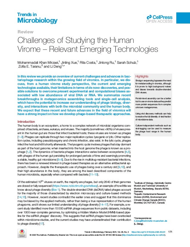 Review
Challenges of Studying the Human
Virome – Relevant Emerging Technologies
Mohammadali Khan Mirzaei,1
Jinling Xue,1
Rita Costa,1
Jinlong Ru,1
Sarah Schulz,1
Zoﬁa E. Taranu,2
and Li Deng1,
*
In this review we provide an overview of current challenges and advances in bac-
teriophage research within the growing ﬁeld of viromics. In particular, we dis-
cuss, from a human virome study perspective, the current and emerging
technologies available, their limitations in terms of de novo discoveries, and pos-
sible solutions to overcome present experimental and computational biases as-
sociated with low abundance of viral DNA or RNA. We summarize recent
breakthroughs in metagenomics assembling tools and single-cell analysis,
which have the potential to increase our understanding of phage biology, diver-
sity, and interactions with both the microbial community and the human body.
We expect that these recent and future advances in the ﬁeld of viromics will
have a strong impact on how we develop phage-based therapeutic approaches.
Introduction
The human body is an ecosystem, a home to a complex network of microbial organisms com-
prised of bacteria, archaea, eukarya, and viruses. The majority (sometimes >90%) of viruses pres-
ent in the human gut are those that infect bacterial hosts; these viruses are known as phages
[1–3]. Phages can replicate through two major replication cycles: lysogenic or lytic. Other replica-
tion cycles, including pseudolysogeny and chronic infection, also exist. In the lytic cycle, phages
infect the host and kill it shortly afterwards. The lysogenic cycle involves phages that stay dormant
as part of the host genome; when inserted into the host genome the phage is known as a pro-
phage [1,2]. The dynamics of bacteria-phages interactions varies between ecosystems [4,5],
with phages of the human gut persisting for prolonged periods of time and seemingly promoting
a stable, healthy gut microbiome [6–8]. Due to the rise in multidrug-resistant bacterial infections,
there has been a renewed interest in phage-based therapies as an alternative antibacterial ap-
proach. However, despite the therapeutic use of phages being over a century old [9,10], and
their high abundance in the body, they are among the least described components of the
human microbiota, especially when compared with bacteria [11–13].
Of the estimated 1031
viruses on earth, the majority are phages, but only 2640 of their genomes
are closed or fully sequenced (https://www.ncbi.nlm.nih.gov/refseq/), an example of how little we
know about phage diversity (Box 1). The double-stranded DNA (dsDNA) tailed phages account
for the majority of those characterized by electron microscopy and culture-based methods
[14,15]. However, recent studies contradict the earlier ones and suggest that this dominance
may be biased by the applied methods, rather than being a true representation of the human
phageome, and it shows our limited understanding of phage diversity [14–17]. For example, a re-
cent study identiﬁed more than 15 000 ssRNA phage sequences from public datasets, including
over 1000 near-complete genomes, by optimizing a Hidden Markov Model (HMM)-based pipe-
line for the ssRNA phages' discovery. This suggests that ssRNA phages have been overlooked
within microbiome studies, and the current studies may have underestimated their contribution
to phage diversity [17].
Highlights
Shotgun sequencing bypasses the need
for metabarcoding in viromics, although
it is prone to high background noises
and biases towards double-stranded
DNA viruses.
Protein-level assembly can be a better
tool to use on virome data as they predict
more protein sequences from complex
unknown metagenomes.
Using viral discovery methods can help
to resolve the full diversity of viral fraction
of microbiome data.
Culture-independent methods such as
viral-tagging can be used to measure
the phage host range in the human
body.
1
Institute of Virology, Helmholtz Centre
Munich and Technical University of
Munich, Neuherberg, Bavaria 85764,
Germany
2
Aquatic Contaminants Research
Division (ACRD), Environment and
Climate Change Canada (ECCC),
Montréal, QC H2Y 2E7, Canada
*Correspondence:
li.deng@helmholtz-muenchen.de
(L. Deng).
Trends in Microbiology, February 2021, Vol. 29, No. 2 https://doi.org/10.1016/j.tim.2020.05.021 171
© 2020 The Authors. Published by Elsevier Ltd. This is an open access article under the CC BY-NC-ND license (http://creativecommons.org/licenses/by-nc-nd/4.0/).
Trends in
Microbiology OPEN ACCESS
 