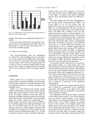( )P. Neyret et al. rThe Knee 9 2002 3᎐6 5
Fig. 2. The MRI length of the patellar tendon with the number of
patients in each 5-mm grouping.
Žstability. These ﬁgures are signiﬁcantly different P-
.0.0001 .
It was also observed that there was excellent corre-
lation between the radiological and MRI indices for
Žboth groups rs0.59 for the control group, and rs
.0.70 for the instability groups .
3.4. Sensiti¨ity and speciﬁcity
The Caton᎐Deschamps index was pathological
Ž .)1.20 in 48% of the instability group, as opposed to
12% of the controls. In the MRI group, these ﬁgures
were 60 and 12%, respectively. This means that MRI
Ž . Žis more sensitive 60 vs. 48% , but equally speciﬁc 88
.vs. 88% as X-ray. If a patellar tendon length of more
than 50 mm is chosen as normal this has a sensitivity
of 67% and a speciﬁcity of 90% for patellar instabil-
ity.
4. Discussion
Whilst patella alta is recognized as one of the
primary factors in patellar instability, the relationship
of the patellar tendon to the proximal tibia has never
been directly measured in a group of patients with
instability before.
w xReider et al. 10 measured the patellar tendon
length in normal knees at post-mortem and found the
tendon had a mean length of 44 mm, with a range of
35᎐55. This ﬁgure compares closely with both the
ŽMRI and radiological measures group 44 and 46 mm,
.respectively in the control patients. In the instability
Žgroup the patellar tendon was signiﬁcantly P-
.0.0001 longer, measured by both X-ray and MRI. In
the instability patients the radiological length was 53
mm, and the MRI length was 52 mm. The only
previous measure of tendon length in patients with
w xinstability was by Kujala et al. 7 who found that the
Ž .patellar tendon was signiﬁcantly longer 51 vs. 47 mm
in patients who gave a history of patellar dislocation,
however, there were only 13 patients in this series.
This study has shown that the MRI tendon length was
8 mm longer in patients with patellar instability,
whereas X-ray measurement makes the difference 7
mm.
This study conﬁrms that the Caton᎐Deschamps in-
dex can be equally well measured by MRI as by
w xX-ray. Miller et al. 9 has shown that the
Insall᎐Salvati ratio can be measured by X-rays and
MRI in a normal population. He did not quote a
direct measure of length, and he only studied normal
knees. The MRI ratio in Miller’s series was con-
sidered normal if less than 1.3, whereas Aglietti et al.
w x1 considered the radiological normal to be less than
1.23, Aglietti’s data being derived from a population
of patients with patellar instability. We prefer to use
the Caton᎐Deschamps index, which is radiologically
w xabnormal if it measures more than 1.2 4 . Using the
same value of 1.2 makes MRI more sensitive, and
equally speciﬁc as X-ray. A patellar tendon length of
Ž .greater than 50 mm is more sensitive 67% and more
Ž .speciﬁc 90% than either the MRI or radiological
Caton᎐Deschamps index for patellar instability. Di-
rect measurement of patellar tendon length can be
criticized for not taking the size of the individual
patient into account, although the landmarks are bet-
ter deﬁned on MRI. This better deﬁnition may ex-
plain the increased sensitivity and speciﬁcity.
To determine whether patella alta was caused by a
long patellar tendon, or a long tendon with a low
tibial insertion the distance between the tibial plateau
and the tendon insertion was measured. This distance
was 28 mm in the instability patients, and 29 mm in
Žthe controls. There was no signiﬁcant difference Ps
.0.19 between these ﬁgures. This means that the pri-
mary abnormality in patella alta is one of a long
patellar tendon, and not an abnormally low insertion
into the tibia. This supports the hypothesis that patella
alta is caused by a contracture of the quadriceps
w xmechanism 4 .
We think, but cannot state categorically that patella
alta is caused by a contracture of the quadriceps
contracture. Nevertheless, in the light of this study,
other hypothesis such as congenitally to long patella
tendon cannot be excluded.
The implication of this study for surgical treatment
is that simple distal transfer of the tibial tuberosity
does not restore normal anatomy, as the primary
abnormality is of an elongated patellar tendon. Whilst
distal transfer of the tendon engages the patellar
tendon in the trochlea, the elongated tendon still
allows greater side-to-side movement of the patella
on the excessively long patellar tendon. It is a rela-
tively simple matter to perform a tenodesis between
the tibia at the point where the patellar tendon was
previously inserted. This will be approximately 29 mm
 