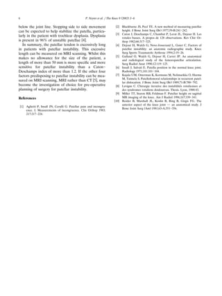 ( )P. Neyret et al. rThe Knee 9 2002 3᎐66
below the joint line. Stopping side to side movement
can be expected to help stabilize the patella, particu-
larly in the patient with trochlear dysplasia. Dysplasia
w xis present in 96% of unstable patellae 4 .
In summary, the patellar tendon is excessively long
in patients with patellar instability. This excessive
length can be measured on MRI scanning. Whilst this
makes no allowance for the size of the patient, a
length of more than 50 mm is more speciﬁc and more
sensitive for patellar instability than a Caton᎐
Deschamps index of more than 1.2. If the other four
factors predisposing to patellar instability can be mea-
w xsured on MRI scanning, MRI rather than CT 5 , may
become the investigation of choice for pre-operative
planning of surgery for patellar instability.
References
w x1 Aglietti P, Insall JN, Cerulli G. Patellar pain and incongru-
ence. I. Measurements of incongruence. Clin Orthop 1983;
217:217᎐224.
w x2 Blackburne JS, Peel TE. A new method of measuring patellar
Ž .height. J Bone Joint Surg Br 1977;59-B:241᎐242.
w x3 Caton J, Deschamps C, Chambat P, Lerat JL, Dejour H. Les
rotules basses. A propos de 128 observations. Rev Chir Or-
thop 1982;68:317᎐325.
w x4 Dejour H, Walch G, Nove-Josserand L, Guier C. Factors of
patellar instability: an anatomic radiographic study. Knee
Surg Sports Traumatolo Arthrosc 1994;2:19᎐26.
w x5 Galland O, Walch G, Dejour H, Carret JP. An anatomical
and radiological study of the femoropatellar articulation.
Surg Radiol Anat 1990;12:119᎐125.
w x6 Insall J, Salvati E. Patella position in the normal knee joint.
Radiology 1971;101:101᎐104.
w x7 Kujala UM, Osterman K, Kormano M, Nelimarkka O, Hurme
M, Taimela S. Patellofemoral relationships in recurrent patel-
Ž .lar dislocation. J Bone Joint Surg Br 1989;71-B:788᎐792.
w x8 Levigne C. Chirurgie iterative des instabilites rotuliennes et´
des syndromes rotuliens douloureux. Thesis. Lyon, 1988:43.
w x9 Miller TT, Staron RB, Feldman F. Patellar height on sagittal
MR imaging of the knee. Am J Radiol 1996;167:339᎐341.
w x10 Reider B, Marshall JL, Koslin B, Ring B, Girgis FG. The
anterior aspect of the knee joint ᎏ an anatomical study. J
Ž .Bone Joint Surg Am 1981;63-A:351᎐356.
 