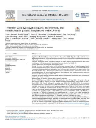 Treatment with hydroxychloroquine, azithromycin, and
combination in patients hospitalized with COVID-19
Samia Arshada
, Paul Kilgoreb,c
, Zohra S. Chaudhrya
, Gordon Jacobsene
, Dee Dee Wangd
,
Kylie Huitsinga
, Indira Brara
, George J. Alangadena,c
, Mayur S. Ramesha
,
John E. McKinnona
, William O’Neilld
, Marcus Zervosa,c,
*, Henry Ford COVID-19 Task
Force1
a
Infectious Diseases, Henry Ford Hospital, Detroit, MI, United States
b
Eugene Applebaum College of Pharmacy, Wayne State University, Detroit, MI, United States
c
Wayne State University School of Medicine, Detroit, MI, United States
d
Division of Cardiovascular Disease & Structural Heart, Henry Ford Hospital, Detroit, MI, United States
e
Public Health Sciences, Henry Ford Hospital, Detroit, MI, United States
A R T I C L E I N F O
Article history:
Received 28 May 2020
Received in revised form 22 June 2020
Accepted 29 June 2020
Keywords:
Hydroxychloroquine
Mortality
COVID-19
SARS-COV-2
Coronavirus
Therapy
A B S T R A C T
Signiﬁcance: The United States is in an acceleration phase of the COVID-19 pandemic. Currently there is no
known effective therapy or vaccine for treatment of SARS-CoV-2, highlighting urgency around identifying
effective therapies.
Objective: The purpose of this study was to evaluate the role of hydroxychloroquine therapy alone and in
combination with azithromycin in hospitalized patients positive for COVID-19.
Design: Multi-center retrospective observational study.
Setting: The Henry Ford Health System (HFHS) in Southeast Michigan: large six hospital integrated health
system;thelargestofhospitalsisan802-bedquaternaryacademicteachinghospitalinurbanDetroit,Michigan.
Participants: Consecutive patients hospitalized with a COVID-related admission in the health system from
March 10, 2020 to May 2, 2020 were included. Only the ﬁrst admission was included for patients with
multiple admissions. All patients evaluated were 18 years of age and older and were treated as inpatients
for at least 48 h unless expired within 24 h.
Exposure: Receipt of hydroxychloroquine alone, hydroxychloroquine in combination with azithromycin,
azithromycin alone, or neither.
Main outcome: The primary outcome was in-hospital mortality.
Results: Of 2,541 patients, with a median total hospitalization time of 6 days (IQR: 4–10 days), median age
was 64 years (IQR:53–76 years), 51% male, 56% African American, with median time to follow-up of 28.5
days (IQR:3–53). Overall in-hospital mortality was 18.1% (95% CI:16.6%–19.7%); by treatment:
hydroxychloroquine + azithromycin, 157/783 (20.1% [95% CI: 17.3%–23.0%]), hydroxychloroquine alone,
162/1202 (13.5% [95% CI: 11.6%–15.5%]), azithromycin alone, 33/147 (22.4% [95% CI: 16.0%–30.1%]), and
neither drug, 108/409 (26.4% [95% CI: 22.2%–31.0%]). Primary cause of mortality was respiratory failure
(88%); no patient had documented torsades de pointes. From Cox regression modeling, predictors of
mortality were age>65 years (HR:2.6 [95% CI:1.9–3.3]), white race (HR:1.7 [95% CI:1.4–2.1]), CKD (HR:1.7
[95%CI:1.4–2.1]), reduced O2 saturation level on admission (HR:1.5 [95%CI:1.1–2.1]), and ventilator use
during admission (HR: 2.2 [95%CI:1.4–3.3]). Hydroxychloroquine provided a 66% hazard ratio reduction,
and hydroxychloroquine + azithromycin 71% compared to neither treatment (p < 0.001).
Conclusions and relevance: In this multi-hospital assessment, when controlling for COVID-19 risk factors,
treatment with hydroxychloroquine alone and in combination with azithromycin was associated with
reduction in COVID-19 associated mortality. Prospective trials are needed to examine this impact.
© 2020 The Author(s). Published by Elsevier Ltd on behalf of International Society for Infectious Diseases.
This is an open access article under the CC BY-NC-ND license (http://creativecommons.org/licenses/by-nc-
nd/4.0/).
* Corresponding author at: Division of Infectious Diseases, Henry Ford Hospital, Detroit, MI 48202, United States.
E-mail address: MZervos1@hfhs.org (M. Zervos).
1
Henry Ford COVID-19 Task Force members and their afﬁliations are listed in Appendix A.
https://doi.org/10.1016/j.ijid.2020.06.099
1201-9712/© 2020 The Author(s). Published by Elsevier Ltd on behalf of International Society for Infectious Diseases. This is an open access article under the CC BY-NC-ND
license (http://creativecommons.org/licenses/by-nc-nd/4.0/).
International Journal of Infectious Diseases 97 (2020) 396–403
Contents lists available at ScienceDirect
International Journal of Infectious Diseases
journal homepage: www.elsevier.com/locate/ijid
 