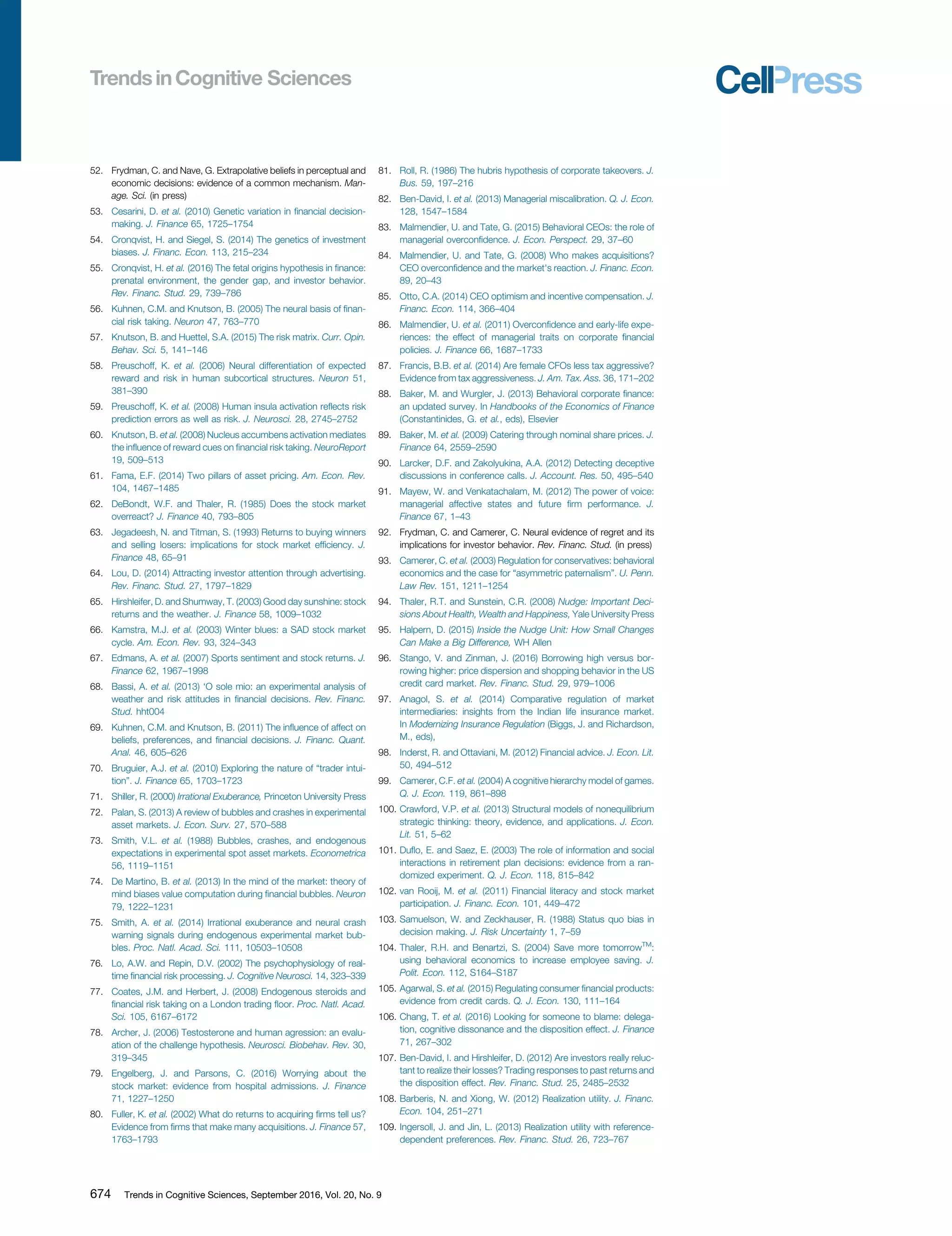 52. Frydman, C. and Nave, G. Extrapolative beliefs in perceptual and
economic decisions: evidence of a common mechanism. Man-
age. Sci. (in press)
53. Cesarini, D. et al. (2010) Genetic variation in ﬁnancial decision-
making. J. Finance 65, 1725–1754
54. Cronqvist, H. and Siegel, S. (2014) The genetics of investment
biases. J. Financ. Econ. 113, 215–234
55. Cronqvist, H. et al. (2016) The fetal origins hypothesis in ﬁnance:
prenatal environment, the gender gap, and investor behavior.
Rev. Financ. Stud. 29, 739–786
56. Kuhnen, C.M. and Knutson, B. (2005) The neural basis of ﬁnan-
cial risk taking. Neuron 47, 763–770
57. Knutson, B. and Huettel, S.A. (2015) The risk matrix. Curr. Opin.
Behav. Sci. 5, 141–146
58. Preuschoff, K. et al. (2006) Neural differentiation of expected
reward and risk in human subcortical structures. Neuron 51,
381–390
59. Preuschoff, K. et al. (2008) Human insula activation reﬂects risk
prediction errors as well as risk. J. Neurosci. 28, 2745–2752
60. Knutson, B. et al. (2008) Nucleus accumbens activation mediates
the inﬂuence of reward cues on ﬁnancial risk taking. NeuroReport
19, 509–513
61. Fama, E.F. (2014) Two pillars of asset pricing. Am. Econ. Rev.
104, 1467–1485
62. DeBondt, W.F. and Thaler, R. (1985) Does the stock market
overreact? J. Finance 40, 793–805
63. Jegadeesh, N. and Titman, S. (1993) Returns to buying winners
and selling losers: implications for stock market efﬁciency. J.
Finance 48, 65–91
64. Lou, D. (2014) Attracting investor attention through advertising.
Rev. Financ. Stud. 27, 1797–1829
65. Hirshleifer, D. and Shumway, T. (2003) Good day sunshine: stock
returns and the weather. J. Finance 58, 1009–1032
66. Kamstra, M.J. et al. (2003) Winter blues: a SAD stock market
cycle. Am. Econ. Rev. 93, 324–343
67. Edmans, A. et al. (2007) Sports sentiment and stock returns. J.
Finance 62, 1967–1998
68. Bassi, A. et al. (2013) ‘O sole mio: an experimental analysis of
weather and risk attitudes in ﬁnancial decisions. Rev. Financ.
Stud. hht004
69. Kuhnen, C.M. and Knutson, B. (2011) The inﬂuence of affect on
beliefs, preferences, and ﬁnancial decisions. J. Financ. Quant.
Anal. 46, 605–626
70. Bruguier, A.J. et al. (2010) Exploring the nature of “trader intui-
tion”. J. Finance 65, 1703–1723
71. Shiller, R. (2000) Irrational Exuberance, Princeton University Press
72. Palan, S. (2013) A review of bubbles and crashes in experimental
asset markets. J. Econ. Surv. 27, 570–588
73. Smith, V.L. et al. (1988) Bubbles, crashes, and endogenous
expectations in experimental spot asset markets. Econometrica
56, 1119–1151
74. De Martino, B. et al. (2013) In the mind of the market: theory of
mind biases value computation during ﬁnancial bubbles. Neuron
79, 1222–1231
75. Smith, A. et al. (2014) Irrational exuberance and neural crash
warning signals during endogenous experimental market bub-
bles. Proc. Natl. Acad. Sci. 111, 10503–10508
76. Lo, A.W. and Repin, D.V. (2002) The psychophysiology of real-
time ﬁnancial risk processing. J. Cognitive Neurosci. 14, 323–339
77. Coates, J.M. and Herbert, J. (2008) Endogenous steroids and
ﬁnancial risk taking on a London trading ﬂoor. Proc. Natl. Acad.
Sci. 105, 6167–6172
78. Archer, J. (2006) Testosterone and human agression: an evalu-
ation of the challenge hypothesis. Neurosci. Biobehav. Rev. 30,
319–345
79. Engelberg, J. and Parsons, C. (2016) Worrying about the
stock market: evidence from hospital admissions. J. Finance
71, 1227–1250
80. Fuller, K. et al. (2002) What do returns to acquiring ﬁrms tell us?
Evidence from ﬁrms that make many acquisitions. J. Finance 57,
1763–1793
81. Roll, R. (1986) The hubris hypothesis of corporate takeovers. J.
Bus. 59, 197–216
82. Ben-David, I. et al. (2013) Managerial miscalibration. Q. J. Econ.
128, 1547–1584
83. Malmendier, U. and Tate, G. (2015) Behavioral CEOs: the role of
managerial overconﬁdence. J. Econ. Perspect. 29, 37–60
84. Malmendier, U. and Tate, G. (2008) Who makes acquisitions?
CEO overconﬁdence and the market's reaction. J. Financ. Econ.
89, 20–43
85. Otto, C.A. (2014) CEO optimism and incentive compensation. J.
Financ. Econ. 114, 366–404
86. Malmendier, U. et al. (2011) Overconﬁdence and early-life expe-
riences: the effect of managerial traits on corporate ﬁnancial
policies. J. Finance 66, 1687–1733
87. Francis, B.B. et al. (2014) Are female CFOs less tax aggressive?
Evidence from tax aggressiveness. J. Am. Tax. Ass. 36, 171–202
88. Baker, M. and Wurgler, J. (2013) Behavioral corporate ﬁnance:
an updated survey. In Handbooks of the Economics of Finance
(Constantinides, G. et al., eds), Elsevier
89. Baker, M. et al. (2009) Catering through nominal share prices. J.
Finance 64, 2559–2590
90. Larcker, D.F. and Zakolyukina, A.A. (2012) Detecting deceptive
discussions in conference calls. J. Account. Res. 50, 495–540
91. Mayew, W. and Venkatachalam, M. (2012) The power of voice:
managerial affective states and future ﬁrm performance. J.
Finance 67, 1–43
92. Frydman, C. and Camerer, C. Neural evidence of regret and its
implications for investor behavior. Rev. Financ. Stud. (in press)
93. Camerer, C. et al. (2003) Regulation for conservatives: behavioral
economics and the case for “asymmetric paternalism”. U. Penn.
Law Rev. 151, 1211–1254
94. Thaler, R.T. and Sunstein, C.R. (2008) Nudge: Important Deci-
sions About Health, Wealth and Happiness, Yale University Press
95. Halpern, D. (2015) Inside the Nudge Unit: How Small Changes
Can Make a Big Difference, WH Allen
96. Stango, V. and Zinman, J. (2016) Borrowing high versus bor-
rowing higher: price dispersion and shopping behavior in the US
credit card market. Rev. Financ. Stud. 29, 979–1006
97. Anagol, S. et al. (2014) Comparative regulation of market
intermediaries: insights from the Indian life insurance market.
In Modernizing Insurance Regulation (Biggs, J. and Richardson,
M., eds),
98. Inderst, R. and Ottaviani, M. (2012) Financial advice. J. Econ. Lit.
50, 494–512
99. Camerer, C.F. et al. (2004) A cognitive hierarchy model of games.
Q. J. Econ. 119, 861–898
100. Crawford, V.P. et al. (2013) Structural models of nonequilibrium
strategic thinking: theory, evidence, and applications. J. Econ.
Lit. 51, 5–62
101. Duﬂo, E. and Saez, E. (2003) The role of information and social
interactions in retirement plan decisions: evidence from a ran-
domized experiment. Q. J. Econ. 118, 815–842
102. van Rooij, M. et al. (2011) Financial literacy and stock market
participation. J. Financ. Econ. 101, 449–472
103. Samuelson, W. and Zeckhauser, R. (1988) Status quo bias in
decision making. J. Risk Uncertainty 1, 7–59
104. Thaler, R.H. and Benartzi, S. (2004) Save more tomorrowTM
:
using behavioral economics to increase employee saving. J.
Polit. Econ. 112, S164–S187
105. Agarwal, S. et al. (2015) Regulating consumer ﬁnancial products:
evidence from credit cards. Q. J. Econ. 130, 111–164
106. Chang, T. et al. (2016) Looking for someone to blame: delega-
tion, cognitive dissonance and the disposition effect. J. Finance
71, 267–302
107. Ben-David, I. and Hirshleifer, D. (2012) Are investors really reluc-
tant to realize their losses? Trading responses to past returns and
the disposition effect. Rev. Financ. Stud. 25, 2485–2532
108. Barberis, N. and Xiong, W. (2012) Realization utility. J. Financ.
Econ. 104, 251–271
109. Ingersoll, J. and Jin, L. (2013) Realization utility with reference-
dependent preferences. Rev. Financ. Stud. 26, 723–767
674 Trends in Cognitive Sciences, September 2016, Vol. 20, No. 9
 