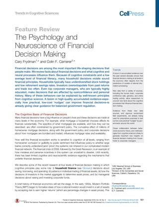 Feature Review
The Psychology and
Neuroscience of Financial
Decision Making
Cary Frydman1,
* and Colin F. Camerer2,
*
Financial decisions are among the most important life-shaping decisions that
people make. We review facts about ﬁnancial decisions and what cognitive and
neural processes inﬂuence them. Because of cognitive constraints and a low
average level of ﬁnancial literacy, many household decisions violate sound
ﬁnancial principles. Households typically have underdiversiﬁed stock holdings
and low retirement savings rates. Investors overextrapolate from past returns
and trade too often. Even top corporate managers, who are typically highly
educated, make decisions that are affected by overconﬁdence and personal
history. Many of these behaviors can be explained by well-known principles
from cognitive science. A boom in high-quality accumulated evidence–espe-
cially how practical, low-cost ‘nudges’ can improve ﬁnancial decisions–is
already giving clear guidance for balanced government regulation.
The Cognitive Basis of Financial Decisions
Many ﬁnancial decisions have a big inﬂuence on people's lives and these decisions are made at
many levels in the economy. For example, what mortgage a household chooses affects its
ﬁnances substantially. The speciﬁcs of what mortgages are available, and how they can be
described, are often constrained by government policy. The cumulative effect of millions of
homeowner mortgage decisions, along with the government policy and corporate decisions
about how mortgages are bundled and traded, inﬂuences mortgage rates and availability.
How well this ﬁnancial ecosystem works is sensitive to cognition at all levels, ranging from
homeowner confusion or gullibility to public sentiment that inﬂuences policy to whether large
banks correctly understand (and ‘price’) the systemic risk inherent in our complicated modern
ﬁnancial network. The ﬁnancial crisis of 2008, followed by the Great Recession, is an example of
how mistakes and perverse incentives in this system can snowball to disaster. Until recently,
there has been limited cognitive and neuroscientiﬁc evidence regarding the mechanisms that
underlie ﬁnancial decisions.
We describe some of this recent research at four levels of ﬁnancial decision making in which
cognitive principles play some role: (i) household ﬁnance (see Glossary) decisions about
saving, borrowing, and spending; (ii) patterns in individual trading of ﬁnancial assets; (iii) how the
decisions of investors in the market aggregate to determine asset prices; and (iv) managerial
decisions about raising and investing corporate funds.
A brief history of ﬁnancial economics will set the stage. In the early 1950s, Modern Portfolio
Theory (MPT) began to formalize ideas of how a rational investor would invest in a set of assets
by accepting risk to earn higher ‘returns’ (which are percentage changes in asset prices). This
Trends
A boom in accumulated evidence over
the past several decades shows that
ﬁnancial decision-making at all levels in
the economy often departs from the
predictions of models of rational infor-
mation-processing
New data from a variety of sources,
including the human brain, corporate
conference calls, genetics, and online
trading activity, allow researchers to
uncover new facts about the cognitive
processes that inﬂuence ﬁnancial deci-
sion-making
Evidence from these new data
sources, and vigorous randomized
ﬁeld experiments, are already being
used for prescriptive purposes to test
out low cost practical “nudges” by gov-
ernments around the world
Closer collaboration between beha-
vioral economic theory and methodol-
ogies from cognitive science is likely to
generate important new insights on
ﬁnancial decision-making from house-
holds to corporate managers
1
USC Marshall School of Business,
Los Angeles, CA, USA
2
Division of the Humanities and Social
Sciences, Caltech, Pasadena, CA,
USA
*Correspondence:
cfrydman@marshall.usc.edu
(C. Frydman) and camerer@caltech.edu
(C.F. Camerer).
Trends in Cognitive Sciences, September 2016, Vol. 20, No. 9 http://dx.doi.org/10.1016/j.tics.2016.07.003 661
© 2016 The Authors. Published by Elsevier Ltd. This is an open access article under the CC BY-NC-ND license (http://creativecommons.org/licenses/by-nc-nd/4.0/).
 