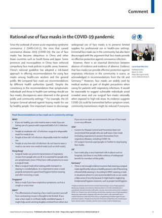 Comment
www.thelancet.com/respiratory Published online March 20, 2020 https://doi.org/10.1016/S2213-2600(20)30134-X	 1
Since the outbreak of severe acute respiratory syndrome
coronavirus 2 (SARS-CoV-2), the virus that caused
coronavirus disease 2019 (COVID-19), the use of face
masks has become ubiquitous in China and other
Asian countries such as South Korea and Japan. Some
provinces and municipalities in China have enforced
compulsory face mask policies in public areas; however,
China’s national guideline has adopted a risk-based
approach in offering recommendations for using face
masks among health-care workers and the general
public. We compared face mask use recommendations
by different health authorities (panel). Despite the
consistency in the recommendation that symptomatic
individuals and those in health-care settings should use
face masks, discrepancies were observed in the general
public and community settings.1–8
For example, the US
Surgeon General advised against buying masks for use
by healthy people. One important reason to discourage
widespread use of face masks is to preserve limited
supplies for professional use in health-care settings.
Universal face mask use in the community has also been
discouraged with the argument that face masks provide
no effective protection against coronavirus infection.
However, there is an essential distinction between
absence of evidence and evidence of absence. Evidence
that face masks can provide effective protection against
respiratory infections in the community is scarce, as
acknowledged in recommendations from the UK and
Germany.7,8
However, face masks are widely used by
medical workers as part of droplet precautions when
caring for patients with respiratory infections. It would
be reasonable to suggest vulnerable individuals avoid
crowded areas and use surgical face masks rationally
when exposed to high-risk areas. As evidence suggests
COVID-19 could be transmitted before symptom onset,
community transmission might be reduced if everyone,
Rational use of face masks in the COVID-19 pandemic
Lancet Respir Med 2020
Published Online
March 20, 2020
https://doi.org/10.1016/
S2213-2600(20)30134-X
Sputnik/SciencePhotoLibrary
Panel: Recommendations on face mask use in community settings
WHO1
•	 Ifyou are healthy,you only needto wear a mask ifyou are
taking care of a person with suspected SARS-CoV-2 infection.
China2
•	 People at moderate risk* of infection: surgical or disposable
mask for medical use.
•	 People at low risk† of infection: disposable mask for medical
use.
•	 People at very low risk‡ of infection: do not have to wear a
mask or can wear non-medical mask (such as cloth mask).
Hong Kong3
•	 Surgical masks can prevent transmission of respiratory
viruses from people who are ill. It is essential for people who
are symptomatic (even if they have mild symptoms) to wear
a surgical mask.
•	 Wear a surgical mask when taking public transport or
staying in crowded places. It is important to wear a mask
properly and practice good hand hygiene before wearing
and after removing a mask.
Singapore4
•	 Wear a mask if you have respiratory symptoms, such as a
cough or runny nose.
Japan5
•	 The effectiveness of wearing a face mask to protect yourself
from contracting viruses is thought to be limited. If you
wear a face mask in confined, badly ventilated spaces, it
might help avoid catching droplets emitted from others but
if you are in an open-air environment, the use of face mask
is not very efficient.
USA6
•	 Centers for Disease Control and Prevention does not
recommend that people who are well wear a face mask
(including respirators) to protect themselves from
respiratory diseases, including COVID-19.
•	 US Surgeon General urged people onTwitter to stop buying
face masks.
UK7
•	 Face masks play a very important role in places such as
hospitals, but there is very little evidence of widespread
benefit for members of the public.
Germany8
•	 There is not enough evidenceto provethatwearing a surgical
mask significantly reduces a healthy person’s riskof becoming
infectedwhilewearing it.AccordingtoWHO,wearing a mask
in situationswhere it is not recommendedtodo so can create
a false senseof security because it might leadto neglecting
fundamental hygiene measures, such as proper hand hygiene.
*People at moderate risk of infection include those working in areas of high population
density (eg, hospitals, train stations), those have been or live with somebody who is
quarantined, and administrative staff, police, security, and couriers whose work is related to
COVID-19. †People at low risk of infection include those staying in areas of high population
density (eg, supermarket, shopping mall), who work indoors, who seek health care in
medical institutions (other than fever clinics), and gatherings of children aged 3–6years
and school students. ‡People at very low risk of infection include those who mostly stay at
home, who do outdoor activities, and who work or study in well-ventilated areas.
 