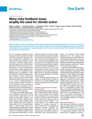 Commentary
Many risky feedback loops
amplify the need for climate action
William J. Ripple,1,2,7 Christopher Wolf,1,7,* Timothy M. Lenton,3 Jillian W. Gregg,4 Susan M. Natali,5 Philip B. Duffy,5
Johan Rockström,6 and Hans Joachim Schellnhuber6
1Department of Forest Ecosystems and Society, Oregon State University, Corvallis, OR 97331, USA
2Conservation Biology Institute, Corvallis OR 97330, USA
3Global Systems Institute, University of Exeter, Exeter EX4 4QE, UK
4Terrestrial Ecosystems Research Associates, Corvallis OR 97330, USA
5Woodwell Climate Research Center, 149 Woods Hole Road, Falmouth, MA 02540, USA
6Potsdam Institute for Climate Impact Research, 14412 Potsdam, Germany
7These authors contributed equally
*Correspondence: wolfch@oregonstate.edu
https://doi.org/10.1016/j.oneear.2023.01.004
Many feedback loops significantly increase warming due to greenhouse gas emissions. However, not all of
these feedbacks are fully accounted for in climate models. Thus, associated mitigation pathways could fail to
sufficiently limit temperatures. A targeted expansion of research and an accelerated reduction of emissions
are needed to minimize risks.
As we increasingly understand climate
change as a series of disasters in the short
term and a major threat in the longer term,
many governmental jurisdictions and
world scientists have declared a climate
emergency.1
In addition, nearly all coun-
tries have signed on to the Paris Accord,
which calls for limiting warming to 2
C,
and ideally 1.5
C. One of the main factors
making climate change especially dan-
gerous is the risk of amplifying climatic
feedback loops. An amplifying, or posi-
tive, feedback on global warming is a pro-
cess whereby an initial change that
causes warming brings about another
change that results in even more warming
(Figure 1). Thus, it amplifies the effects of
climate forcings—outside influences on
the climate system such as changes in
greenhouse gas concentrations. In part
because of positive climate feedbacks, a
very rapid drawdown in emissions will be
required to limit future warming.
Ultimately, evenrelatively modest warm-
ing is expected to increase the risk that
various climatic tipping points will be
crossed—causing large changes in the
future state of Earth’s climate system,
thereby adding further amplifying feed-
backs.2
Despite major recent progress in
incorporating a host of interacting feed-
backs,3,4
climate models may still be
underestimating the acceleration in global
temperature change that a large and inter-
related set of amplifying feedback loops
and tipping points could cause. In a likely
short-term scenario, our lack of dramatic
emission reductions could result in a future
with ongoing and intensifying climate im-
pacts. In the worst case long-term sce-
nario, interactions among feedback loops
could result in an irreversible drift away
from the current state of Earth’s climate to
a state that threatens habitability for hu-
mans and other life forms.5
In any case,
the accuracy of climate models is of vital
importance since they guide climate miti-
gation efforts by informing policymakers
about the expected effects of anthropo-
genic emissions.
Here, we discuss feedback loops in the
context of climate science, present an
extensive list of diverse feedbacks, and
consider implications for climate research
and policy.
Feedback loops and the remaining
carbon budget
The remaining carbon budget is defined as
the permitted amount of future anthropo-
genic carbon dioxide (CO2) emissions
that are consistent with a given climate
target and provides a direct link between
climate science and climate policy, as
it can guide emissions targets.4,6
It is
closely related to the transient climate
response to cumulative emissions of
carbon (TCRE), which characterizes the
relationship between cumulative CO2
emissions from the present day and
warming due to CO2 emissions relative to
preindustrial levels.6
Although highly un-
certain, the remaining carbon budget
associated with 1.5
C warming was
recently estimated to be 260 Gt CO2 rela-
tive to the start of 2023, which could be ex-
hausted in just 6.5 years7
If their combined
effects are underestimated, the additional
climate feedbacks could further reduce
the remaining carbon budget.
Positive climate feedback loops lead to
greater warming per unit of CO2 emitted,
thereby substantially increasing the TCRE
andreducingtheremainingcarbonbudget.
However, it is often difficult to accurately
model Earth system feedbacks. A recent
major TCRE assessment4
used expert
judgment to account for limited coverage
of Earth system components (e.g., certain
biological feedbacks), arriving at a rela-
tively wide ‘‘likely’’ interval of 1.0
C–2.3
C
per 1,000 Gt C. Despite the clear impor-
tance of understanding positive feed-
backs, the scientific understanding of the
unrepresented Earth system positive feed-
backs has been characterized as ‘‘very
low.’’6
Thus, better characterization of
climate feedback loops is necessary to
more accurately estimate the remaining
carbon budget.
Many risky feedbacks
Here, we present, to the best of our knowl-
edge, the most extensive list available of
climate feedback loops (Tables 1, S1, S2,
and Figure S1). In total, we have identified
41 biogeophysical feedback loops (20
physical and 21 biological), including 27
ll
86 One Earth 6, February 17, 2023 ª 2023 Elsevier Inc.
 