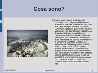 Cosa sono? Il termine supervulcano fu coniato dai produttori di un programma divulgativo scientifico, Horizon, mandato in onda dalla BBC, nel 2000 per riferirsi a un tipo di vulcano che produce gigantesche eruzioni vulcaniche, tali da modificare radicalmente il paesaggio locale e condizionare pesantemente il clima a livello mondiale per diversi anni, con effetti cataclismatici sulla vita stessa del pianeta. Pertanto non è un termine scientifico utilizzato in vulcanologia.Tuttavia non sono ancora state coniate buone definizioni per specificare le dimensioni minime di un supervulcano, anche se vi sono almeno due tipi di eruzione vulcanica che possono essere identificabili in questo modo. La visibilità di una tematica di questo genere ha comunque favorito lo studio sui possibili effetti di una eruzione di questo tipo. 2 