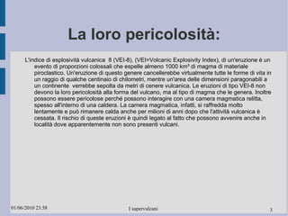 La loro pericolosità: L'indice di esplosività vulcanica  8 (VEI-8), (VEI=Volcanic Explosivity Index), di un'eruzione è un evento di proporzioni colossali che espelle almeno 1000 km³ di magma di materiale piroclastico. Un'eruzione di questo genere cancellerebbe virtualmente tutte le forme di vita in un raggio di qualche centinaio di chilometri, mentre un'area delle dimensioni paragonabili a un continente  verrebbe sepolta da metri di cenere vulcanica. Le eruzioni di tipo VEI-8 non devono la loro pericolosità alla forma del vulcano, ma al tipo di magma che le genera. Inoltre possono essere pericolose perché possono interagire con una camera magmatica relitta, spesso all'interno di una caldera. La camera magmatica, infatti, si raffredda molto lentamente e può rimanere calda anche per milioni di anni dopo che l'attività vulcanica è cessata. Il rischio di queste eruzioni è quindi legato al fatto che possono avvenire anche in località dove apparentemente non sono presenti vulcani. 3 