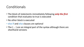 Conditionals
• The block of statements immediately following only the first
condition that evaluates to true is executed
• No other block is executed
• else if and else clauses are optional
• The { … } are an integral part of the syntax although there are
shorthand versions
 