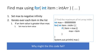 Find max using for( int item : intArr ) { ... }
1. Set max to negative infinity
2. Iterate over each item in the list
1. If an item value is greater than max:
1. Set max to item value
Why might the this code fail?
// Find the maximum of int array intArr
int max = -999999999
for( int item : intArr ) {
if ( item > max ){
max = item
}
}
System.out.println( max )
 