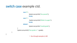 switch case example ctd.
case ’D’ :
System.out.println("You passed");
break;
case ’E’ :
System.out.println("Better try again");
break;
default :
System.out.println("Invalid grade");
}
System.out.println("Your grade is " + grade);
}
}
• Run through examples in IDE
 