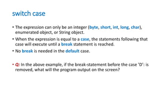 switch case
• The expression can only be an integer (byte, short, int, long, char),
enumerated object, or String object.
• When the expression is equal to a case, the statements following that
case will execute until a break statement is reached.
• No break is needed in the default case.
• Q: In the above example, if the break-statement before the case ’D’: is
removed, what will the program output on the screen?
 
