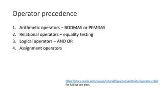 Operator precedence
1. Arithmetic operators – BODMAS or PEMDAS
2. Relational operators – equality testing
3. Logical operators – AND OR
4. Assignment operators
https://docs.oracle.com/javase/tutorial/java/nutsandbolts/operators.html
for full list see docs
 