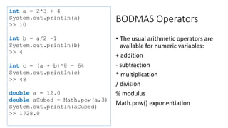 BODMAS Operators
• The usual arithmetic operators are
available for numeric variables:
+ addition
- subtraction
* multiplication
/ division
% modulus
Math.pow() exponentiation
int a = 2*3 + 4
System.out.println(a)
>> 10
int b = a/2 -1
System.out.println(b)
>> 4
int c = (a + b)*8 – 64
System.out.println(c)
>> 48
double a = 12.0
double aCubed = Math.pow(a,3)
System.out.println(aCubed)
>> 1728.0
 