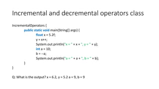 Incremental and decremental operators class
IncrementalOperators {
public static void main(String[] args) {
float x = 5.2f;
y = x++;
System.out.println("x = " + x + ", y = " + y);
int a = 10;
b = --a;
System.out.println("a = " + a + ", b = " + b);
}
}
Q: What is the output? x = 6.2, y = 5.2 a = 9, b = 9
 