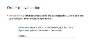 Order of evaluation
• Precedence: arithmetic operations are evaluated first, then Boolean
comparisons, then Boolean operations.
boolean example = 3*4 + 1 < Math.pow(4,2) -1 && 12 < 7
System.out.println(‘the answer is ‘ + example)
>>false
 