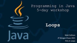Programming in Java
5-day workshop
Loops
Matt Collison
JP Morgan Chase 2021
PiJ1.4: Loops
 