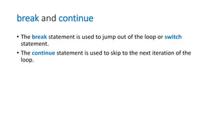 break and continue
• The break statement is used to jump out of the loop or switch
statement.
• The continue statement is used to skip to the next iteration of the
loop.
 