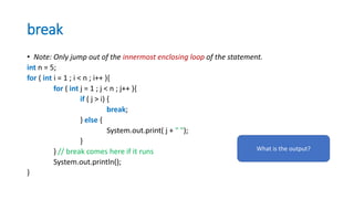 break
• Note: Only jump out of the innermost enclosing loop of the statement.
int n = 5;
for ( int i = 1 ; i < n ; i++ ){
for ( int j = 1 ; j < n ; j++ ){
if ( j > i) {
break;
} else {
System.out.print( j + " ");
}
} // break comes here if it runs
System.out.println();
}
What is the output?
 
