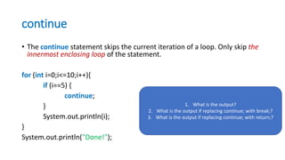 continue
• The continue statement skips the current iteration of a loop. Only skip the
innermost enclosing loop of the statement.
for (int i=0;i<=10;i++){
if (i==5) {
continue;
}
System.out.println(i);
}
System.out.println("Done!");
1. What is the output?
2. What is the output if replacing continue; with break;?
3. What is the output if replacing continue; with return;?
 