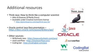 Additional resources
• Think Java: How to think like a computer scientist
• Allen B Downey (O’Reilly Press)
• Available under Creative Commons license
• https://greenteapress.com/wp/think-java-2e/
• Oracle central Java Documentation –
https://docs.oracle.com/javase/8/docs/api/
• Other sources:
• W3Schools Java - https://www.w3schools.com/java/
• stack overflow - https://stackoverflow.com/
• Coding bat - https://codingbat.com/java
 