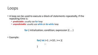 Loops
• A loop can be used to execute a block of statements repeatedly. If the
repeating time is:
• predictable: usually use for loop
• unpredictable: usually use while or do-while loop
for ( initialization; condition; expression ){ ... }
• Example:
for( int i=1 ; i<10 ; i++ ){
...
}
 
