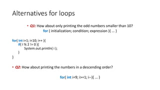 Alternatives for loops
• Q1: How about only printing the odd numbers smaller than 10?
for ( initialization; condition; expression ){ ... }
for( int i=1; i<10; i++ ){
if( I % 2 != 0 ){
System.out.println( i );
}
}
• Q2: How about printing the numbers in a descending order?
for( int i=9; i>=1; i--){ ... }
 