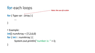 for-each loops
for ( Type var : array ) {
...
}
• Example:
int[] numArray = {7,2,6,0}
for ( int i : numArray ) {
System.out.println("number is: " + i);
}
Note: the use of a colon
 