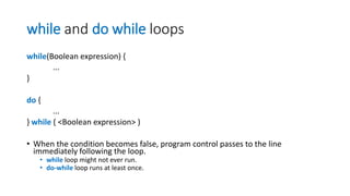 while and do while loops
while(Boolean expression) {
...
}
do {
...
} while ( <Boolean expression> )
• When the condition becomes false, program control passes to the line
immediately following the loop.
• while loop might not ever run.
• do-while loop runs at least once.
 