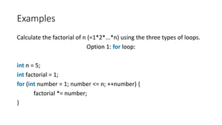 Examples
Calculate the factorial of n (=1*2*...*n) using the three types of loops.
Option 1: for loop:
int n = 5;
int factorial = 1;
for (int number = 1; number <= n; ++number) {
factorial *= number;
}
 