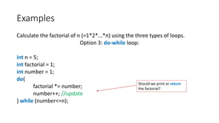 Examples
Calculate the factorial of n (=1*2*...*n) using the three types of loops.
Option 3: do-while loop:
int n = 5;
int factorial = 1;
int number = 1;
do{
factorial *= number;
number++; //update
} while (number<=n);
Should we print or return
the factorial?
 