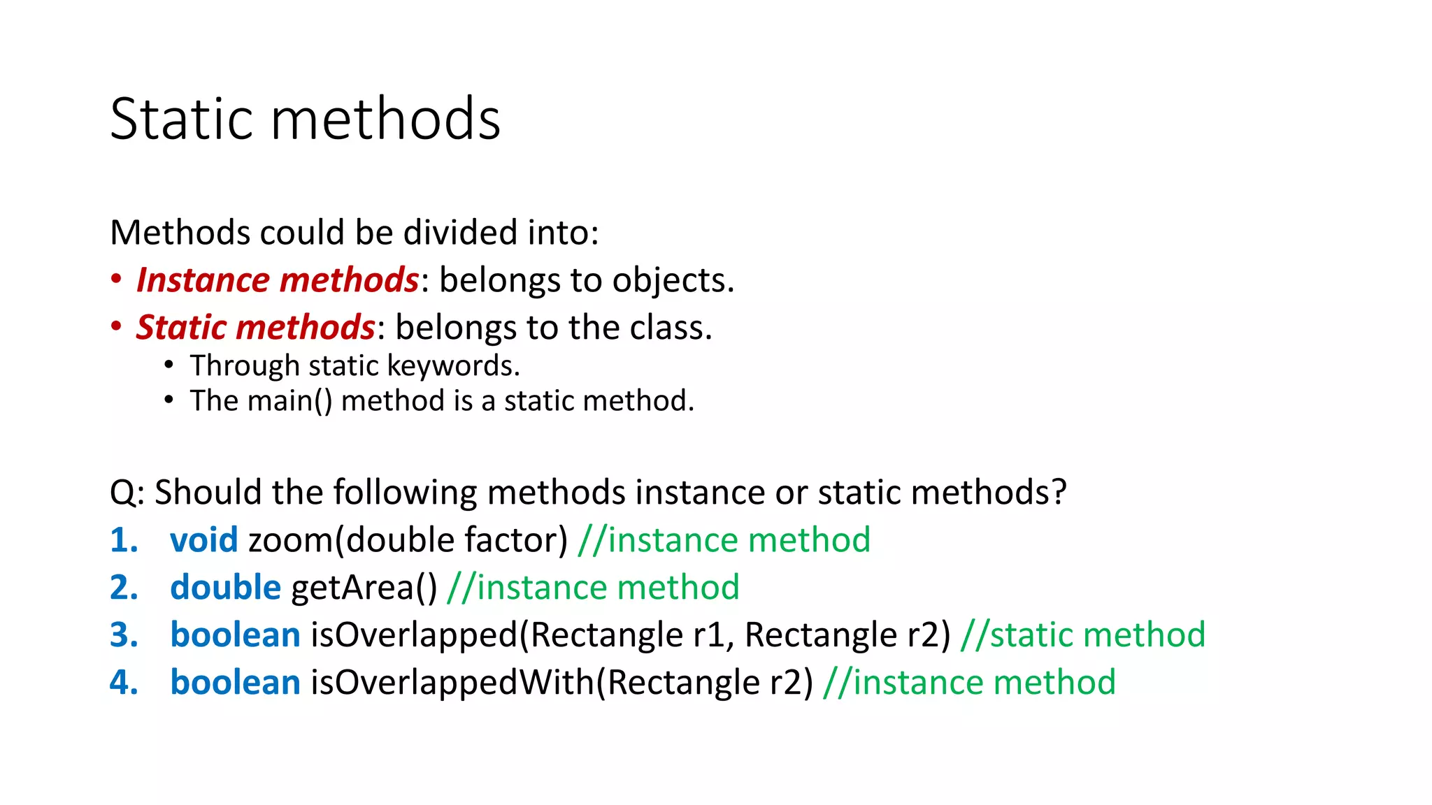 Static methods
Methods could be divided into:
• Instance methods: belongs to objects.
• Static methods: belongs to the class.
• Through static keywords.
• The main() method is a static method.
Q: Should the following methods instance or static methods?
1. void zoom(double factor) //instance method
2. double getArea() //instance method
3. boolean isOverlapped(Rectangle r1, Rectangle r2) //static method
4. boolean isOverlappedWith(Rectangle r2) //instance method
 