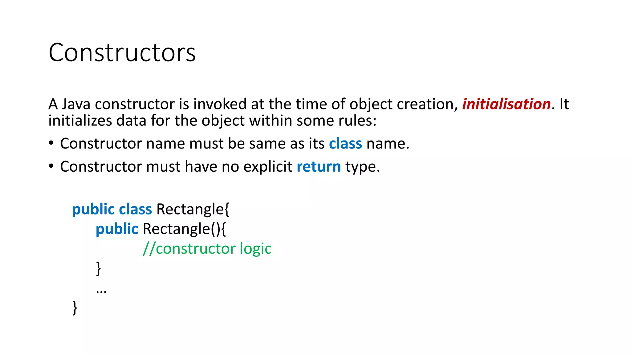 Constructors
A Java constructor is invoked at the time of object creation, initialisation. It
initializes data for the object within some rules:
• Constructor name must be same as its class name.
• Constructor must have no explicit return type.
public class Rectangle{
public Rectangle(){
//constructor logic
}
…
}
 