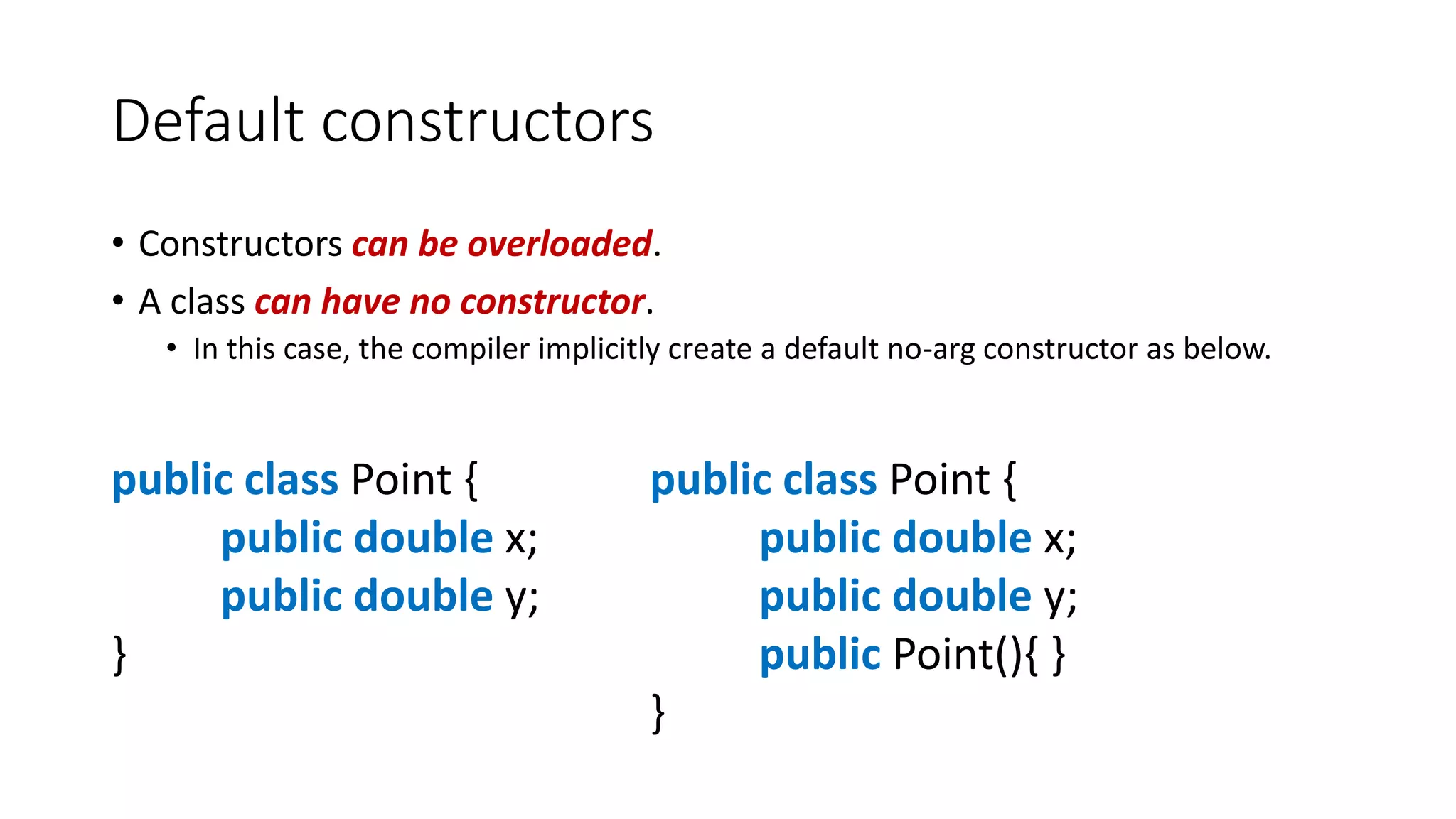Default constructors
• Constructors can be overloaded.
• A class can have no constructor.
• In this case, the compiler implicitly create a default no-arg constructor as below.
public class Point {
public double x;
public double y;
}
public class Point {
public double x;
public double y;
public Point(){ }
}
 