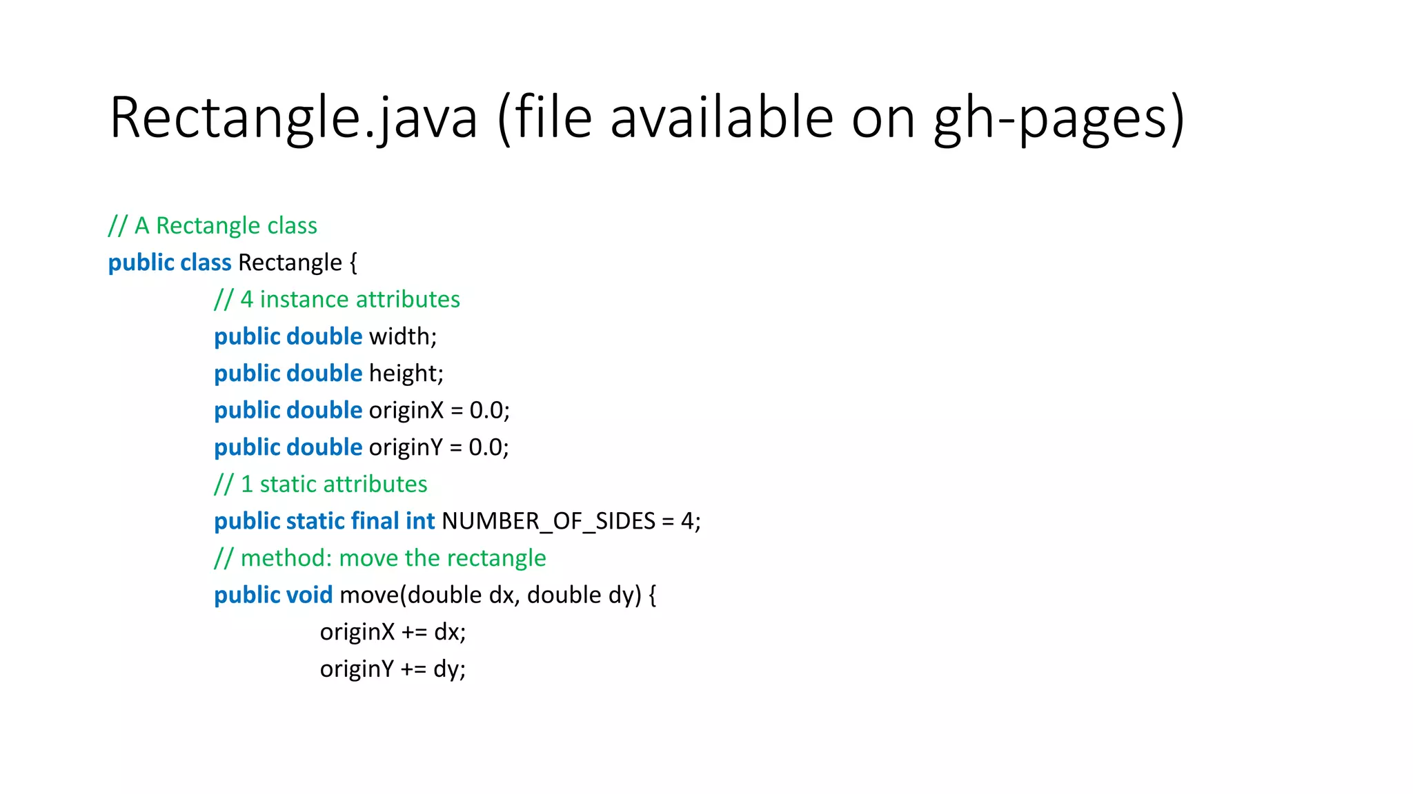 Rectangle.java (file available on gh-pages)
// A Rectangle class
public class Rectangle {
// 4 instance attributes
public double width;
public double height;
public double originX = 0.0;
public double originY = 0.0;
// 1 static attributes
public static final int NUMBER_OF_SIDES = 4;
// method: move the rectangle
public void move(double dx, double dy) {
originX += dx;
originY += dy;
 