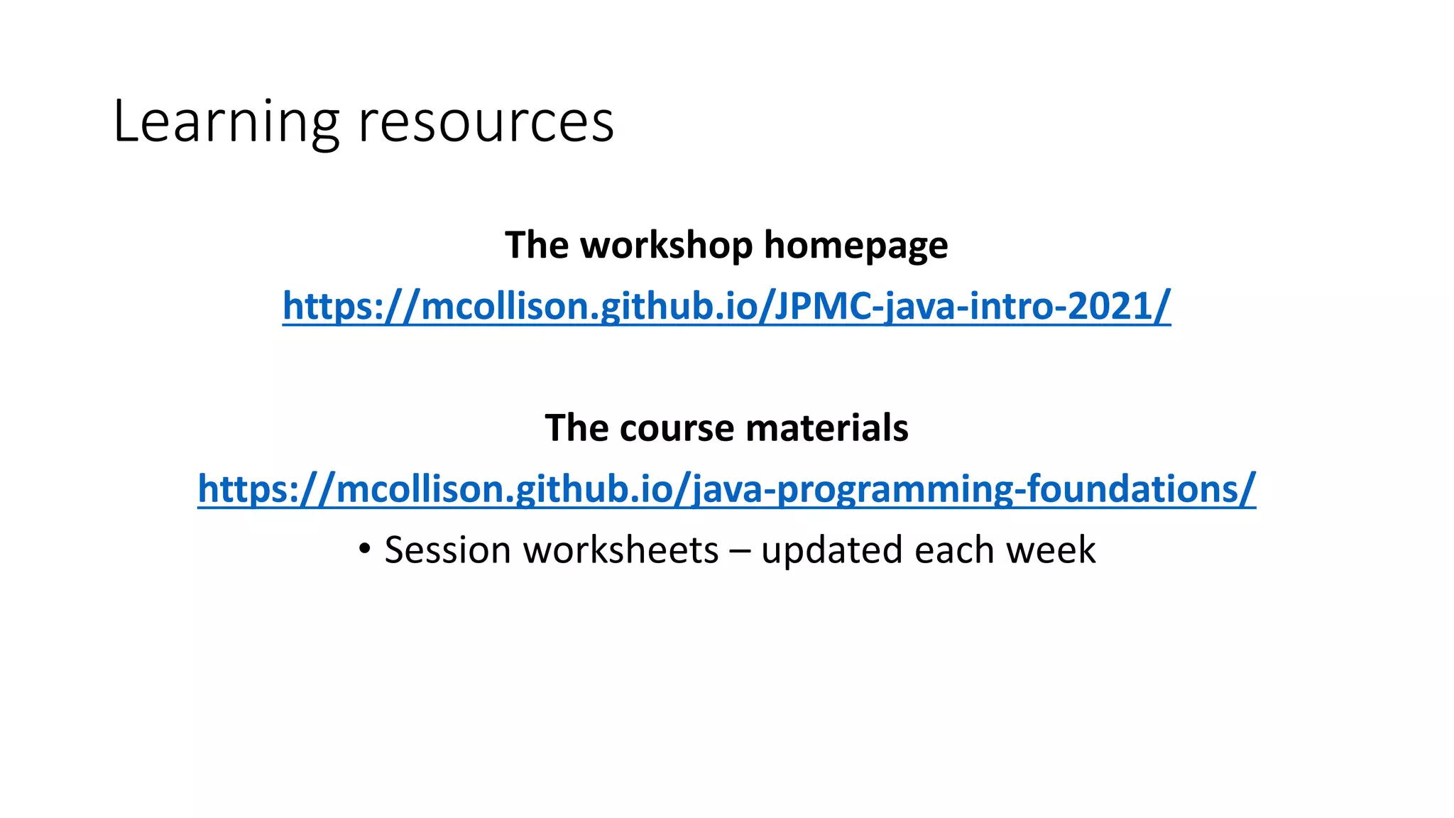 Learning resources
The workshop homepage
https://mcollison.github.io/JPMC-java-intro-2021/
The course materials
https://mcollison.github.io/java-programming-foundations/
• Session worksheets – updated each week
 