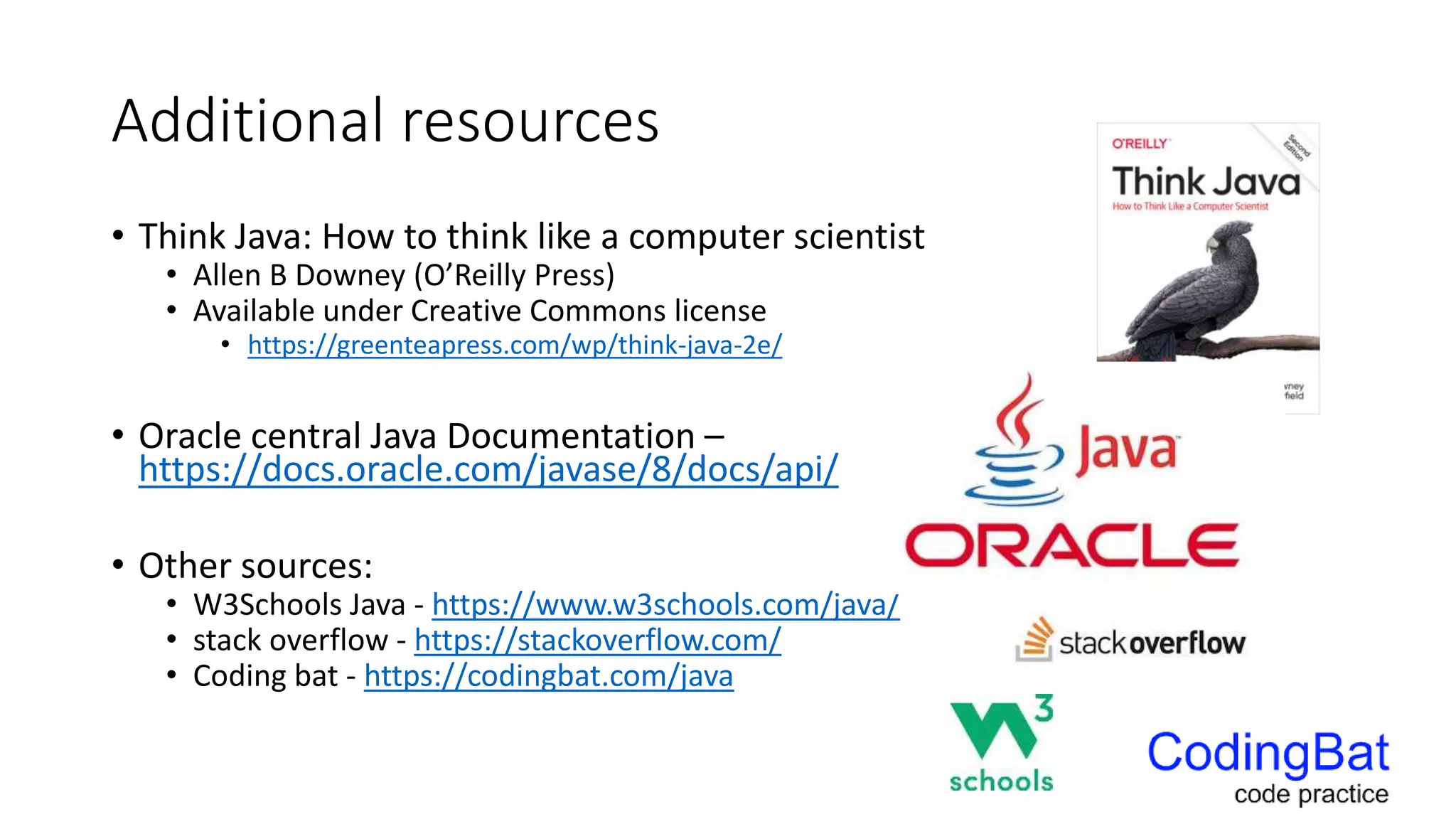 Additional resources
• Think Java: How to think like a computer scientist
• Allen B Downey (O’Reilly Press)
• Available under Creative Commons license
• https://greenteapress.com/wp/think-java-2e/
• Oracle central Java Documentation –
https://docs.oracle.com/javase/8/docs/api/
• Other sources:
• W3Schools Java - https://www.w3schools.com/java/
• stack overflow - https://stackoverflow.com/
• Coding bat - https://codingbat.com/java
 