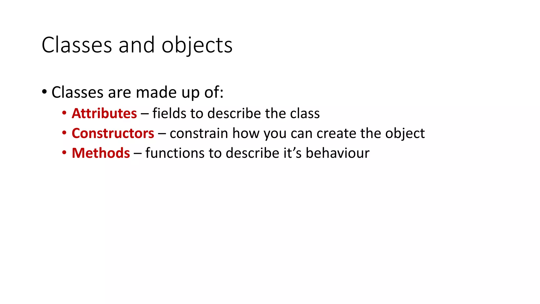 Classes and objects
• Classes are made up of:
• Attributes – fields to describe the class
• Constructors – constrain how you can create the object
• Methods – functions to describe it’s behaviour
 