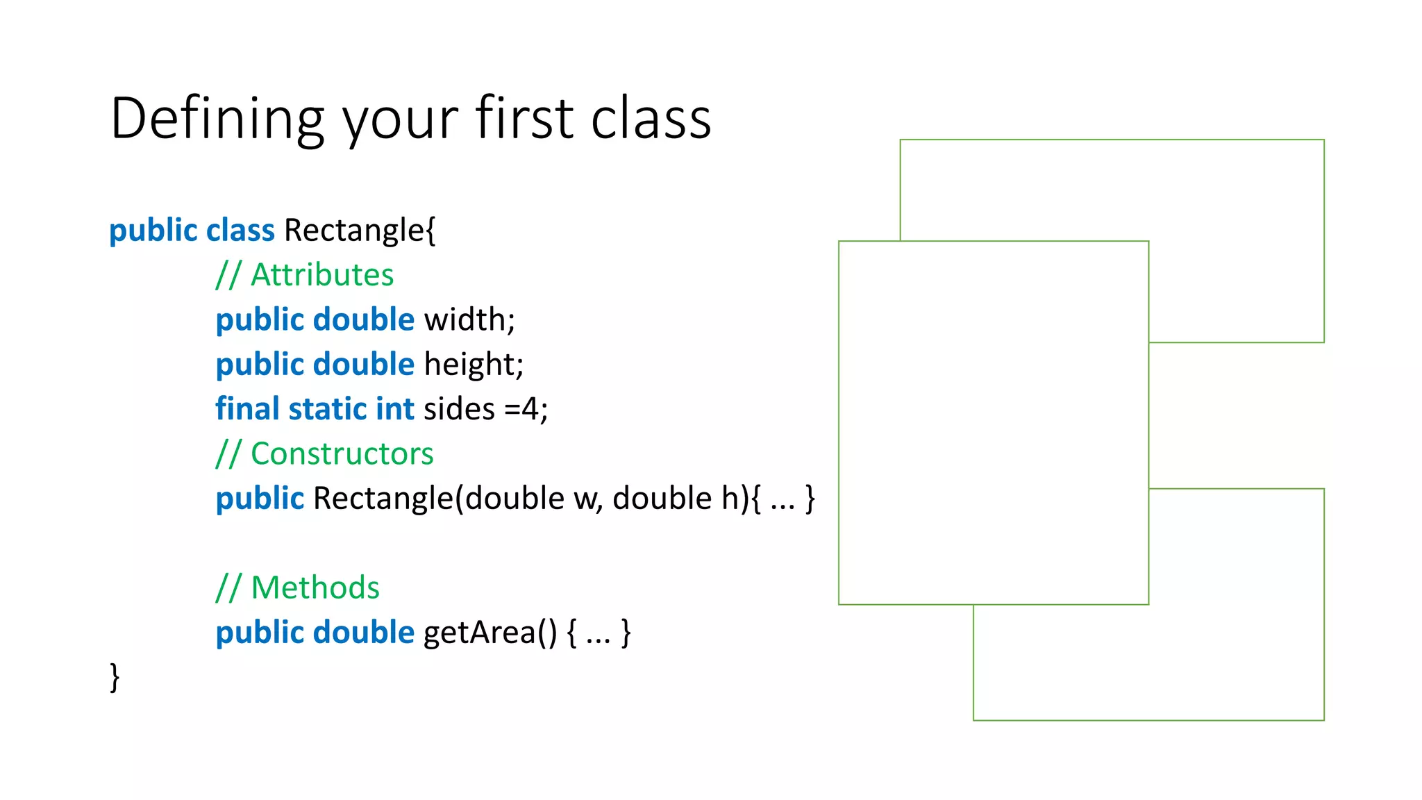 Defining your first class
public class Rectangle{
// Attributes
public double width;
public double height;
final static int sides =4;
// Constructors
public Rectangle(double w, double h){ ... }
// Methods
public double getArea() { ... }
}
 