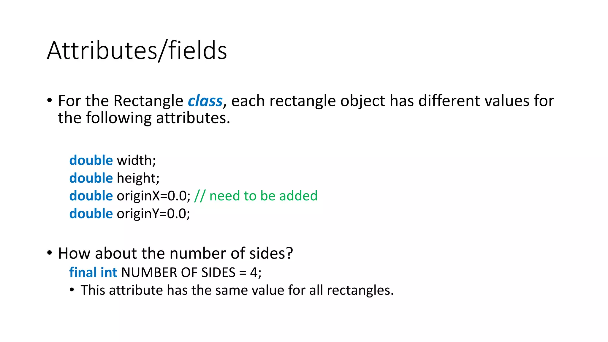 Attributes/fields
• For the Rectangle class, each rectangle object has different values for
the following attributes.
double width;
double height;
double originX=0.0; // need to be added
double originY=0.0;
• How about the number of sides?
final int NUMBER OF SIDES = 4;
• This attribute has the same value for all rectangles.
 