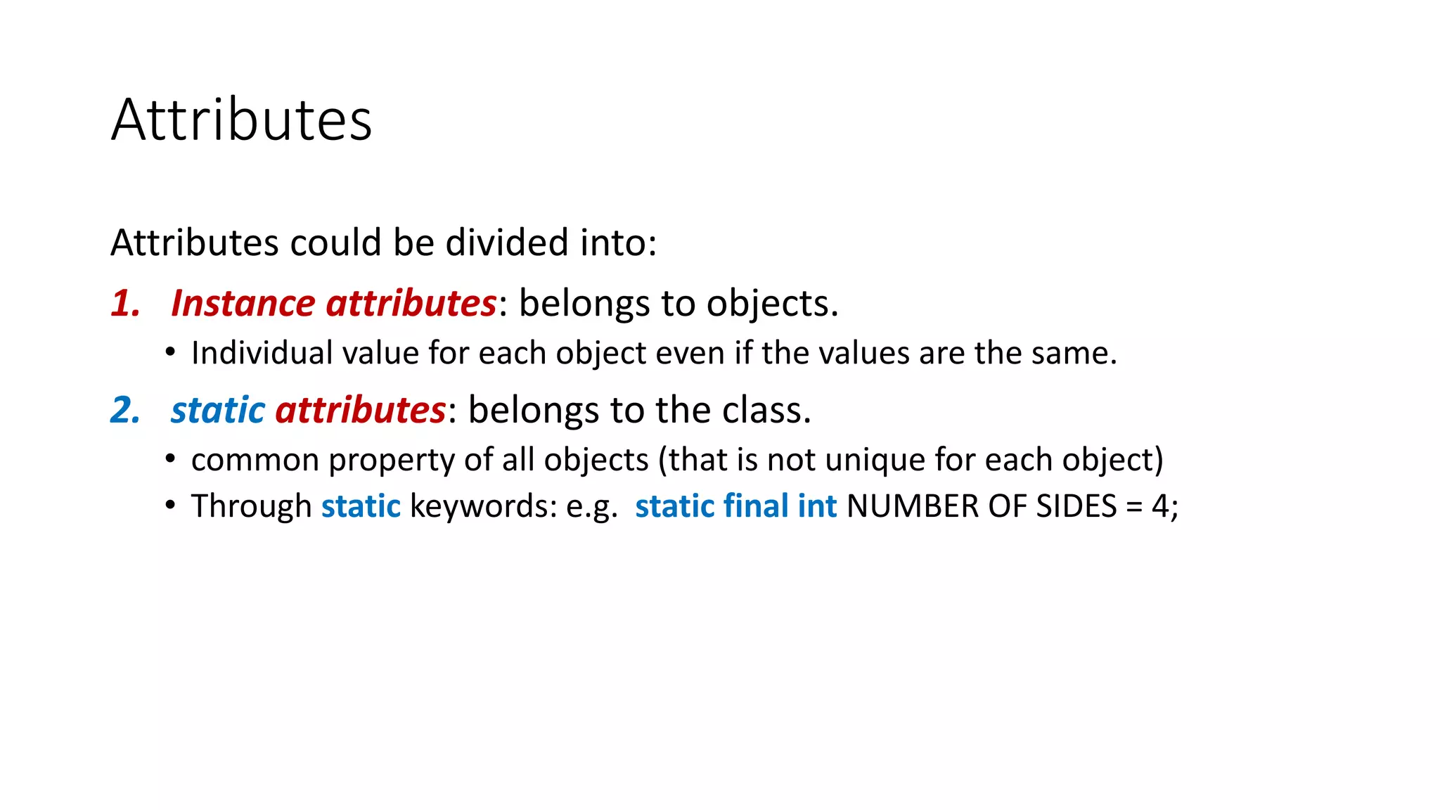 Attributes
Attributes could be divided into:
1. Instance attributes: belongs to objects.
• Individual value for each object even if the values are the same.
2. static attributes: belongs to the class.
• common property of all objects (that is not unique for each object)
• Through static keywords: e.g. static final int NUMBER OF SIDES = 4;
 