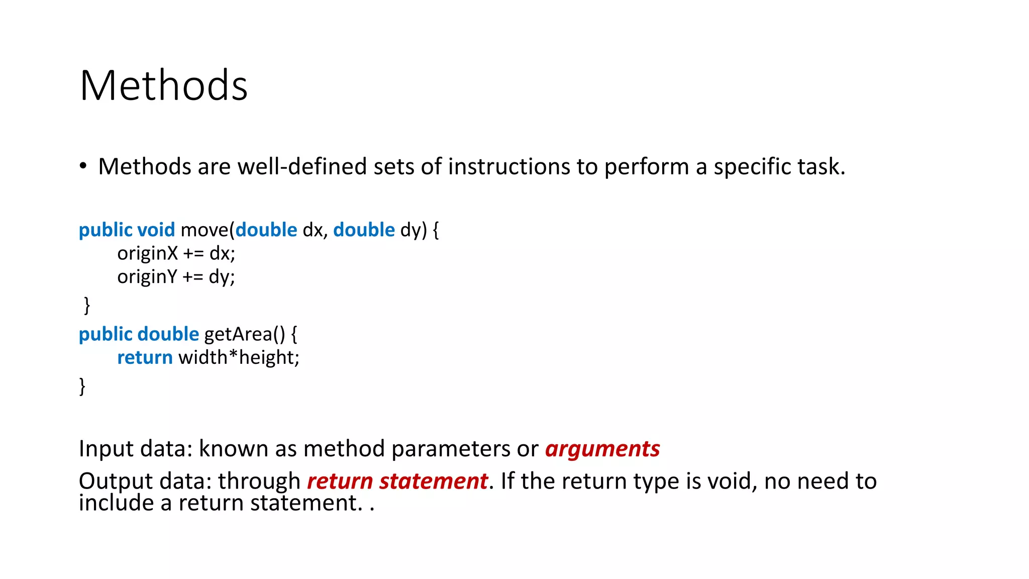 Methods
• Methods are well-defined sets of instructions to perform a specific task.
public void move(double dx, double dy) {
originX += dx;
originY += dy;
}
public double getArea() {
return width*height;
}
Input data: known as method parameters or arguments
Output data: through return statement. If the return type is void, no need to
include a return statement. .
 