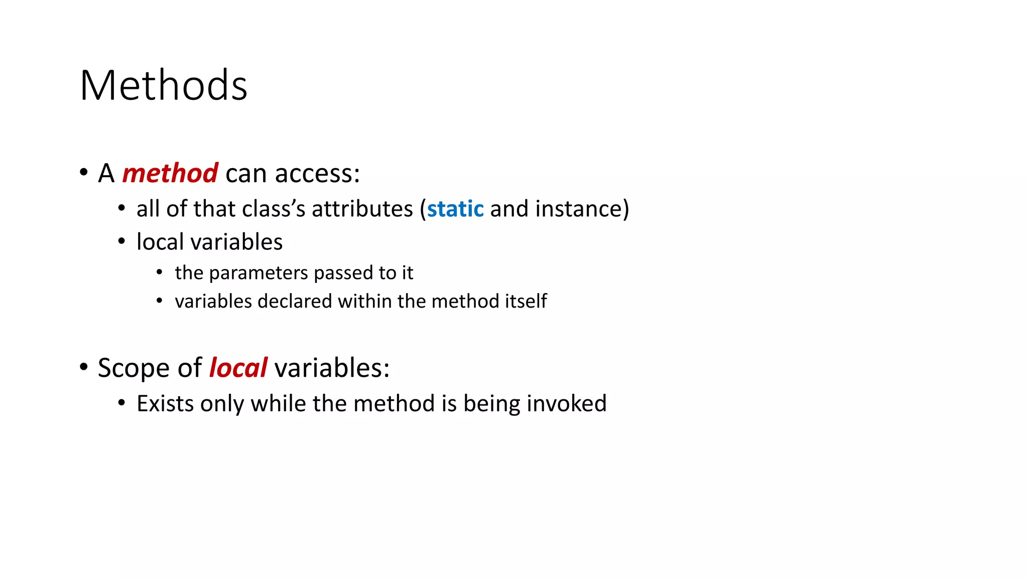 Methods
• A method can access:
• all of that class’s attributes (static and instance)
• local variables
• the parameters passed to it
• variables declared within the method itself
• Scope of local variables:
• Exists only while the method is being invoked
 